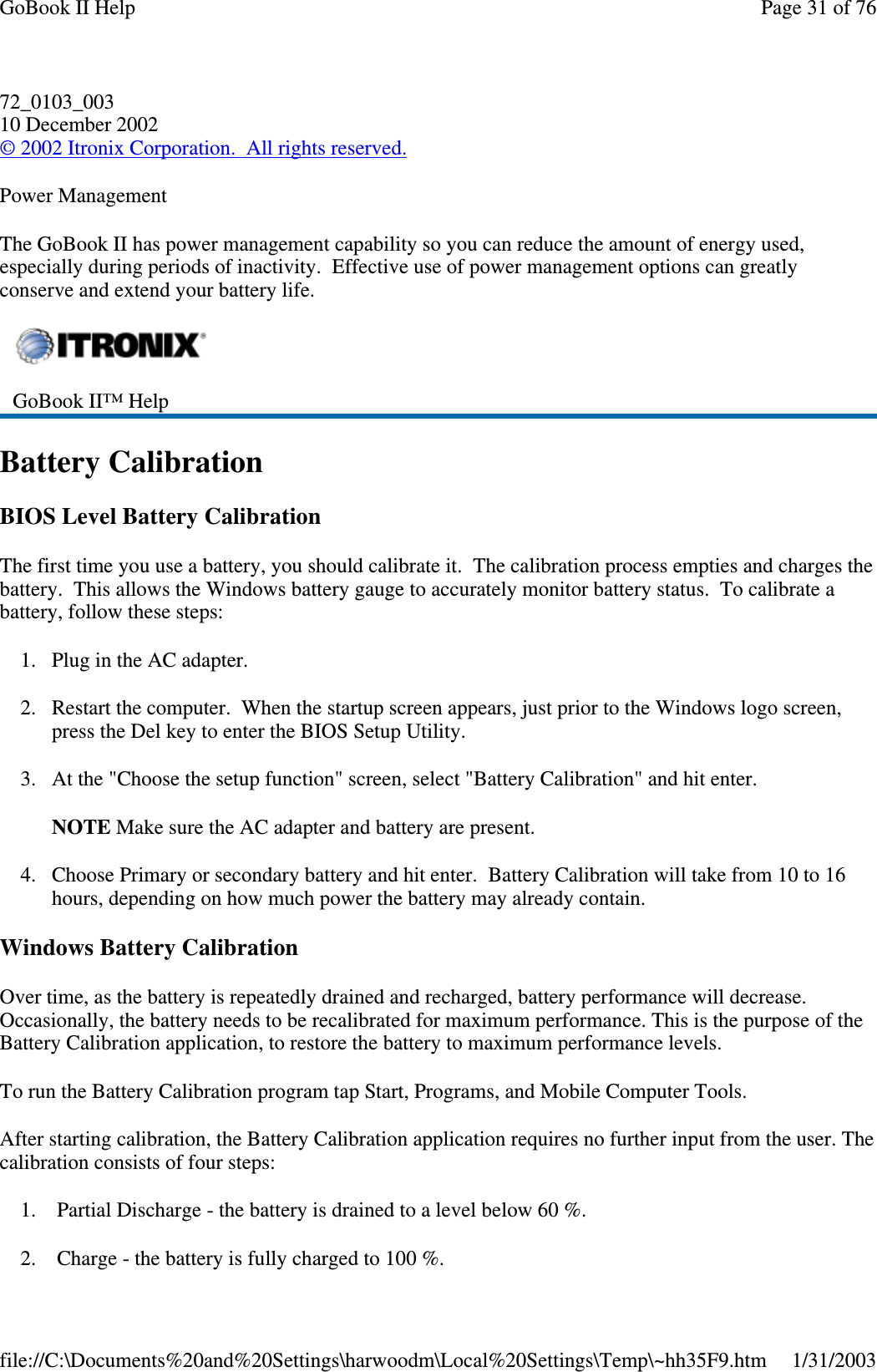 72_0103_00310 December 2002©2002 Itronix Corporation. All rights reserved.Power ManagementThe GoBook II has power management capability so you can reduce the amount of energy used,especially during periods of inactivity. Effective use of power management options can greatlyconserve and extend your battery life.Battery CalibrationBIOS Level Battery CalibrationThe first time you use a battery, you should calibrate it. The calibration process empties and charges thebattery. This allows the Windows battery gauge to accurately monitor battery status. To calibrate abattery, follow these steps:1. Plug in the AC adapter.2. Restart the computer. When the startup screen appears, just prior to the Windows logo screen,press the Del key to enter the BIOS Setup Utility.3. At the &quot;Choose the setup function&quot; screen, select &quot;Battery Calibration&quot; and hit enter.NOTE Make sure the AC adapter and battery are present.4. Choose Primary or secondary battery and hit enter. Battery Calibration will take from 10 to 16hours, depending on how much power the battery may already contain.Windows Battery CalibrationOver time, as the battery is repeatedly drained and recharged, battery performance will decrease.Occasionally, the battery needs to be recalibrated for maximum performance. This is the purpose of theBattery Calibration application, to restore the battery to maximum performance levels.To run the Battery Calibration program tap Start, Programs, and Mobile Computer Tools.After starting calibration, the Battery Calibration application requires no further input from the user. Thecalibration consists of four steps:1. Partial Discharge - the battery is drained to a level below 60 %.2. Charge-thebatteryis fullycharged to 100 %.GoBook II™ HelpPage31of76GoBook II Help1/31/2003file://C:\Documents%20and%20Settings\harwoodm\Local%20Settings\Temp\~hh35F9.htm