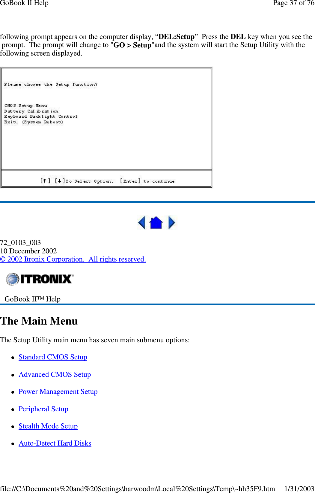 following prompt appears on the computer display, “DEL:Setup”PresstheDEL key when you see theprompt. The prompt will change to &quot;GO &gt; Setup&quot;and the system will start the Setup Utility with thefollowing screen displayed.72_0103_00310 December 2002©2002 Itronix Corporation. All rights reserved.The Main MenuThe Setup Utility main menu has seven main submenu options:Standard CMOS SetupAdvanced CMOS SetupPower Management SetupPeripheral SetupStealth Mode SetupAuto-Detect Hard DisksGoBook II™ HelpPage37of76GoBook II Help1/31/2003file://C:\Documents%20and%20Settings\harwoodm\Local%20Settings\Temp\~hh35F9.htm