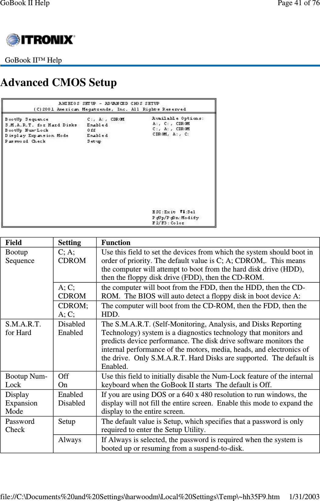 AdvancedCMOSSetupGoBook II™ HelpField Setting FunctionBootupSequenceC; A;CDROMUse this field to set the devices from which the system should boot inorder of priority. The default value is C; A; CDROM,. This meansthe computer will attempt to boot from the hard disk drive (HDD),then the floppy disk drive (FDD), then the CD-ROM.A; C;CDROMthe computer will boot from the FDD, then the HDD, then the CD-ROM. The BIOS will auto detect a floppy disk in boot device A:CDROM;A; C;The computer will boot from the CD-ROM, then the FDD, then theHDD.S.M.A.R.T.for HardDisabledEnabledThe S.M.A.R.T. (Self-Monitoring, Analysis, and Disks ReportingTechnology) system is a diagnostics technology that monitors andpredicts device performance. The disk drive software monitors theinternal performance of the motors, media, heads, and electronics ofthe drive. Only S.M.A.R.T. Hard Disks are supported. The default isEnabled.Bootup Num-LockOffOnUse this field to initially disable the Num-Lock feature of the internalkeyboard when the GoBook II starts The default is Off.DisplayExpansionModeEnabledDisabledIf you are using DOS or a 640 x 480 resolution to run windows, thedisplay will not fill the entire screen. Enable this mode to expand thedisplay to the entire screen.PasswordCheckSetup The default value is Setup, which specifies that a password is onlyrequired to enter the Setup Utility.Always If Always is selected, the password is required when the system isbooted up or resuming from a suspend-to-disk.Page41of76GoBook II Help1/31/2003file://C:\Documents%20and%20Settings\harwoodm\Local%20Settings\Temp\~hh35F9.htm