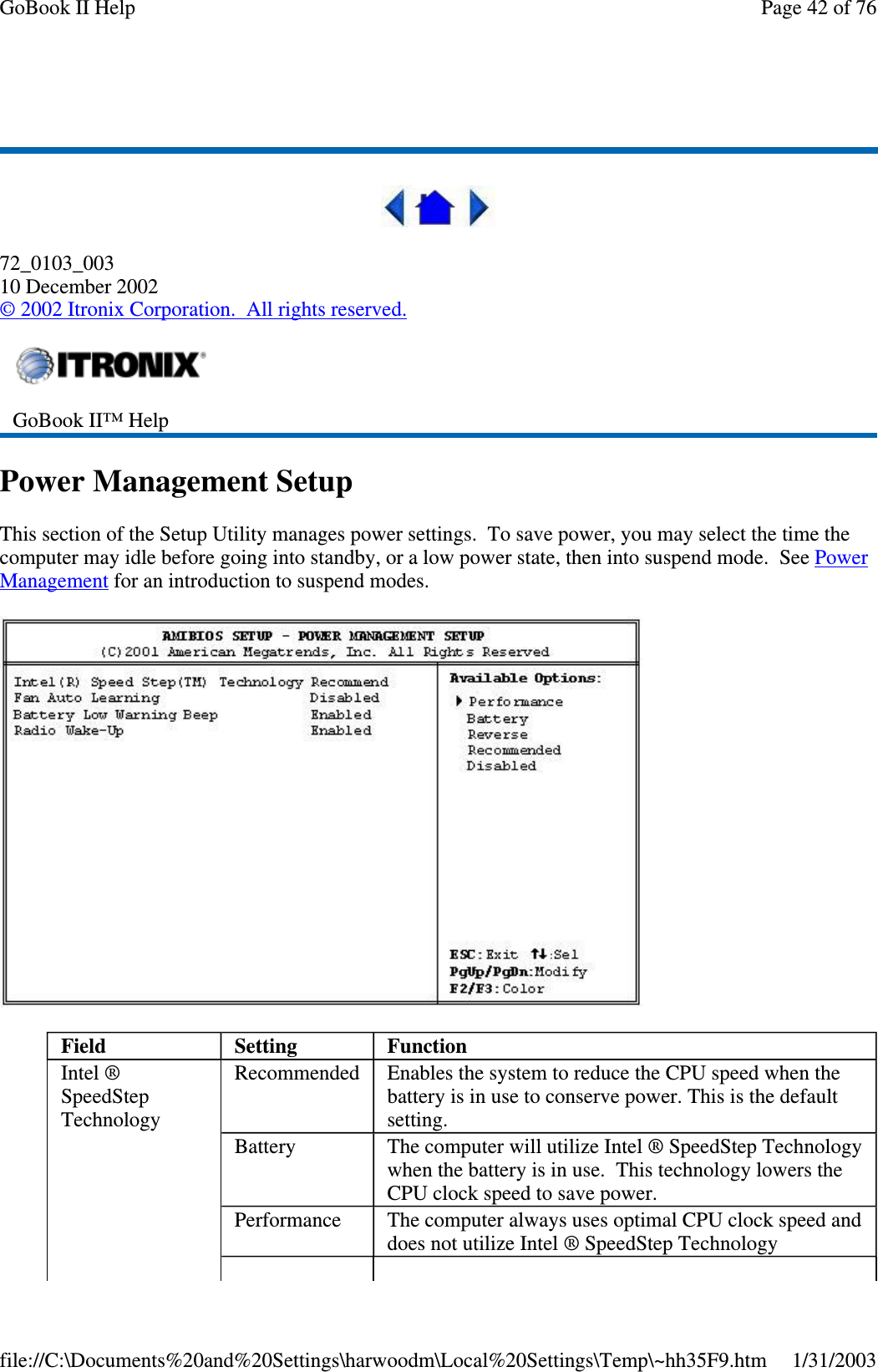 72_0103_00310 December 2002©2002 Itronix Corporation. All rights reserved.Power Management SetupThis section of the Setup Utility manages power settings. To save power, you may select the time thecomputer may idle before going into standby, or a low power state, then into suspend mode. See PowerManagement for an introduction to suspend modes.GoBook II™ HelpField Setting FunctionIntel ®SpeedStepTechnologyRecommended Enables the system to reduce the CPU speed when thebattery is in use to conserve power. This is the defaultsetting.Battery The computer will utilize Intel ® SpeedStep Technologywhen the battery is in use. This technology lowers theCPU clock speed to save power.Performance The computer always uses optimal CPU clock speed anddoes not utilize Intel ® SpeedStep TechnologyPage42of76GoBook II Help1/31/2003file://C:\Documents%20and%20Settings\harwoodm\Local%20Settings\Temp\~hh35F9.htm