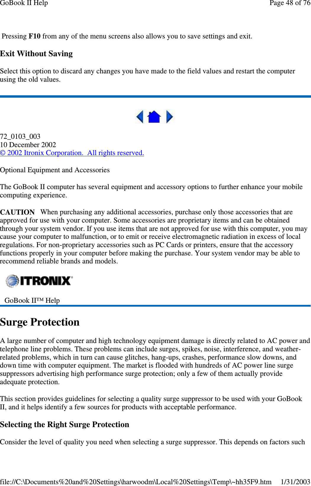 Pressing F10 from any of the menu screens also allows you to save settings and exit.Exit Without SavingSelect this option to discard any changes you have made to the field values and restart the computerusing the old values.72_0103_00310 December 2002©2002 Itronix Corporation. All rights reserved.Optional Equipment and AccessoriesThe GoBook II computer has several equipment and accessory options to further enhance your mobilecomputing experience.CAUTION When purchasing any additional accessories, purchase only those accessories that areapproved for use with your computer. Some accessories are proprietary items and can be obtainedthrough your system vendor. If you use items that are not approved for use with this computer, you maycause your computer to malfunction, or to emit or receive electromagnetic radiation in excess of localregulations. For non-proprietary accessories such as PC Cards or printers, ensure that the accessoryfunctions properly in your computer before making the purchase. Your system vendor may be able torecommend reliable brands and models.Surge ProtectionA large number of computer and high technology equipment damage is directly related to AC power andtelephone line problems. These problems can include surges, spikes, noise, interference, and weather-related problems, which in turn can cause glitches, hang-ups, crashes, performance slow downs, anddown time with computer equipment. The market is flooded with hundreds of AC power line surgesuppressors advertising high performance surge protection; only a few of them actually provideadequate protection.This section provides guidelines for selecting a quality surge suppressor to be used with your GoBookII, and it helps identify a few sources for products with acceptable performance.Selecting the Right Surge ProtectionConsider the level ofqualityyou need when selectingasurgesuppressor. This depends on factors suchGoBook II™ HelpPage48of76GoBook II Help1/31/2003file://C:\Documents%20and%20Settings\harwoodm\Local%20Settings\Temp\~hh35F9.htm