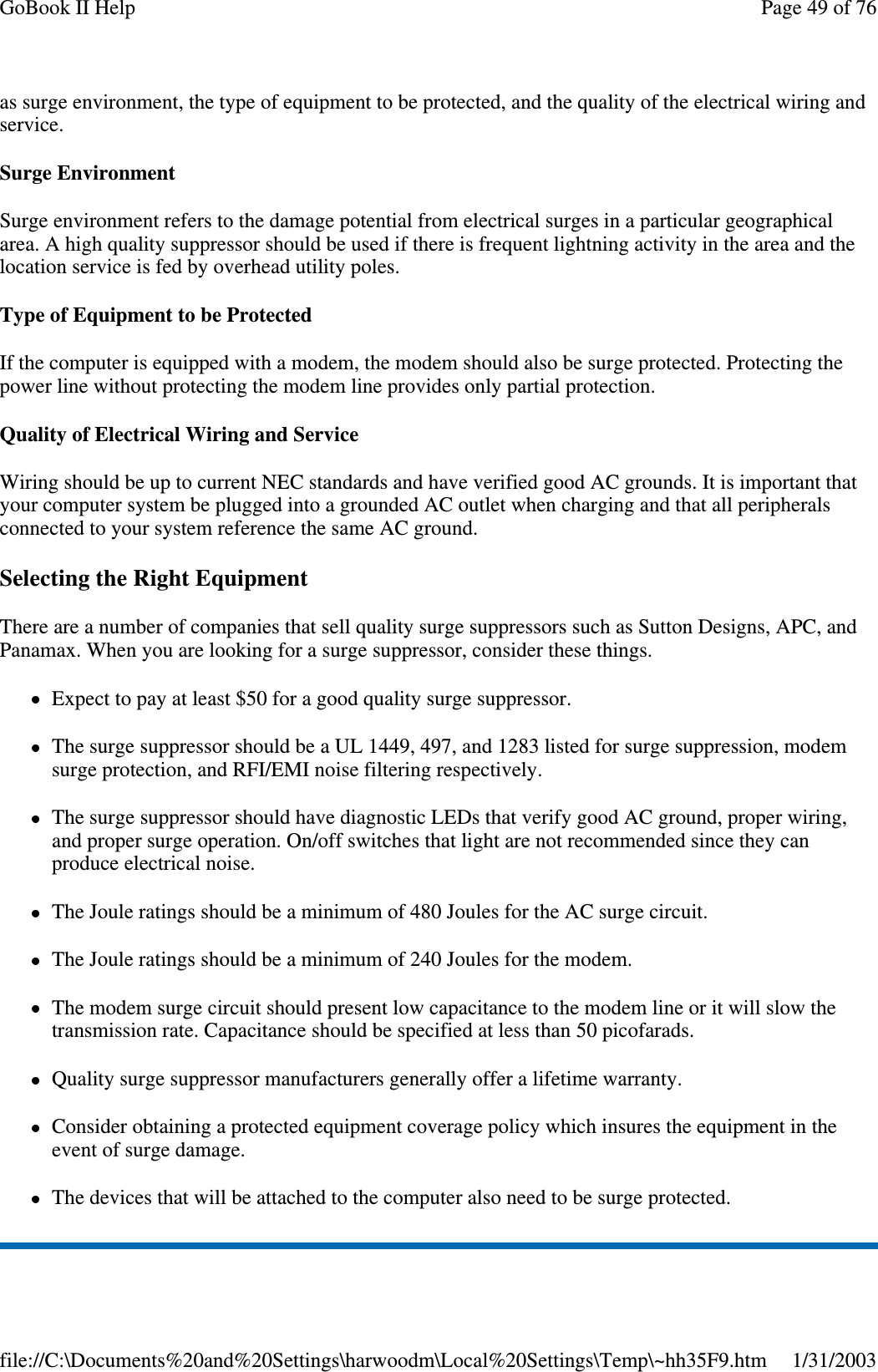 as surge environment, the type of equipment to be protected, and the quality of the electrical wiring andservice.Surge EnvironmentSurge environment refers to the damage potential from electrical surges in a particular geographicalarea. A high quality suppressor should be used if there is frequent lightning activity in the area and thelocation service is fed by overhead utility poles.Type of Equipment to be ProtectedIf the computer is equipped with a modem, the modem should also be surge protected. Protecting thepower line without protecting the modem line provides only partial protection.Quality of Electrical Wiring and ServiceWiring should be up to current NEC standards and have verified good AC grounds. It is important thatyour computer system be plugged into a grounded AC outlet when charging and that all peripheralsconnected to your system reference the same AC ground.Selecting the Right EquipmentThere are a number of companies that sell quality surge suppressors such as Sutton Designs, APC, andPanamax. When you are looking for a surge suppressor, consider these things.Expect to pay at least $50 for a good quality surge suppressor.The surge suppressor should be a UL 1449, 497, and 1283 listed for surge suppression, modemsurge protection, and RFI/EMI noise filtering respectively.The surge suppressor should have diagnostic LEDs that verify good AC ground, proper wiring,and proper surge operation. On/off switches that light are not recommended since they canproduce electrical noise.The Joule ratings should be a minimum of 480 Joules for the AC surge circuit.The Joule ratings should be a minimum of 240 Joules for the modem.The modem surge circuit should present low capacitance to the modem line or it will slow thetransmission rate. Capacitance should be specified at less than 50 picofarads.Quality surge suppressor manufacturers generally offer a lifetime warranty.Consider obtaining a protected equipment coverage policy which insures the equipment in theevent of surge damage.The devices that will be attached to the computer also need to be surge protected.Page49of76GoBook II Help1/31/2003file://C:\Documents%20and%20Settings\harwoodm\Local%20Settings\Temp\~hh35F9.htm