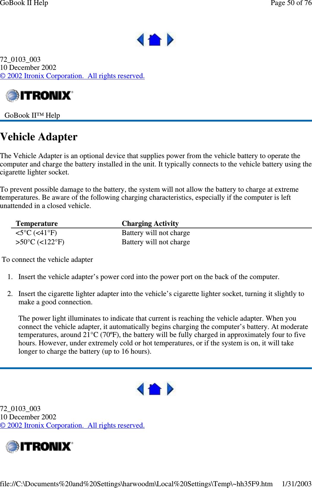 72_0103_00310 December 2002©2002 Itronix Corporation. All rights reserved.Vehicle AdapterThe Vehicle Adapter is an optional device that supplies power from the vehicle battery to operate thecomputer and charge the battery installed in the unit. It typically connects to the vehicle battery using thecigarette lighter socket.To prevent possible damage to the battery, the system will not allow the battery to charge at extremetemperatures. Be aware of the following charging characteristics, especially if the computer is leftunattended in a closed vehicle.To connect the vehicle adapter1. Insert the vehicle adapter’s power cord into the power port on the back of the computer.2. Insert the cigarette lighter adapter into the vehicle’s cigarette lighter socket, turning it slightly tomake a good connection.The power light illuminates to indicate that current is reaching the vehicle adapter. When youconnect the vehicle adapter, it automatically begins charging the computer’s battery. At moderatetemperatures, around 21°C (70ºF), the battery will be fully charged in approximately four to fivehours. However, under extremely cold or hot temperatures, or if the system is on, it will takelonger to charge the battery (up to 16 hours).72_0103_00310 December 2002©2002 Itronix Corporation. All rights reserved.GoBook II™ HelpTemperature Charging Activity&lt;5°C (&lt;41°F) Battery will not charge&gt;50°C (&lt;122°F) Battery will not chargePage50of76GoBook II Help1/31/2003file://C:\Documents%20and%20Settings\harwoodm\Local%20Settings\Temp\~hh35F9.htm