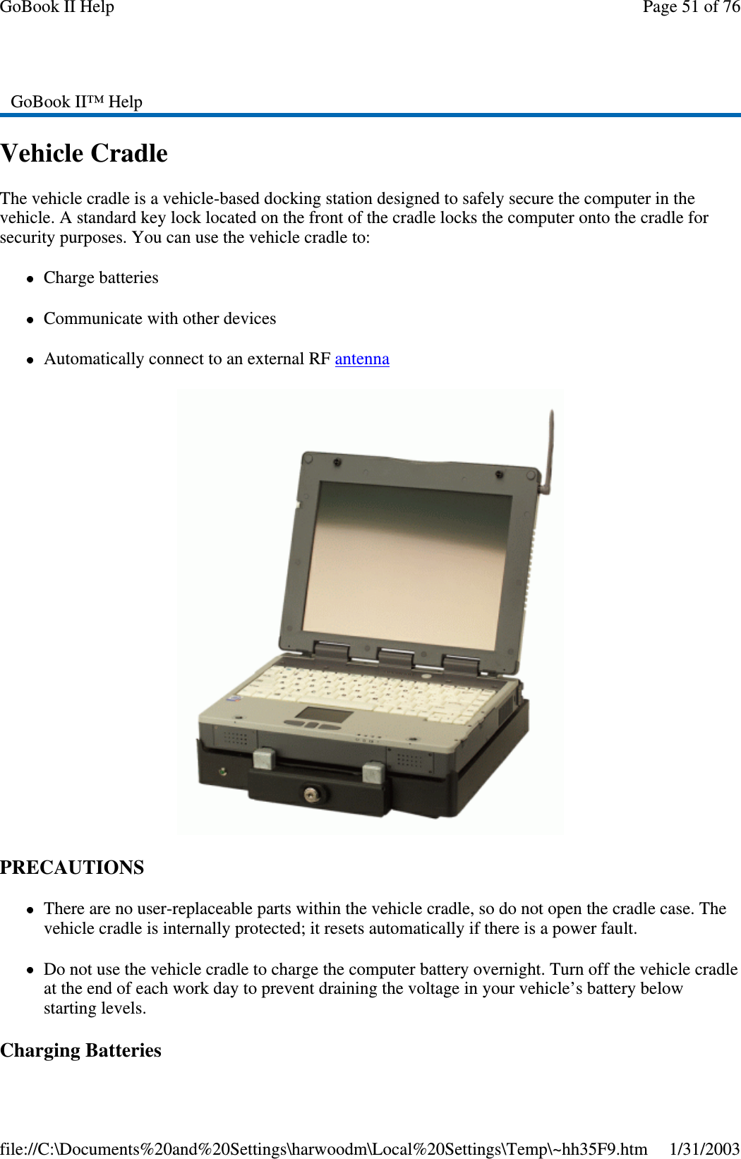 Vehicle CradleThe vehicle cradle is a vehicle-based docking station designed to safely secure the computer in thevehicle. A standard key lock located on the front of the cradle locks the computer onto the cradle forsecurity purposes. You can use the vehicle cradle to:Charge batteriesCommunicate with other devicesAutomatically connect to an external RF antennaPRECAUTIONSThere are no user-replaceable parts within the vehicle cradle, so do not open the cradle case. Thevehicle cradle is internally protected; it resets automatically if there is a power fault.Do not use the vehicle cradle to charge the computer battery overnight. Turn off the vehicle cradleat the end of each work day to prevent draining the voltage in your vehicle’s battery belowstarting levels.ChargingBatteriesGoBook II™ HelpPage51of76GoBook II Help1/31/2003file://C:\Documents%20and%20Settings\harwoodm\Local%20Settings\Temp\~hh35F9.htm