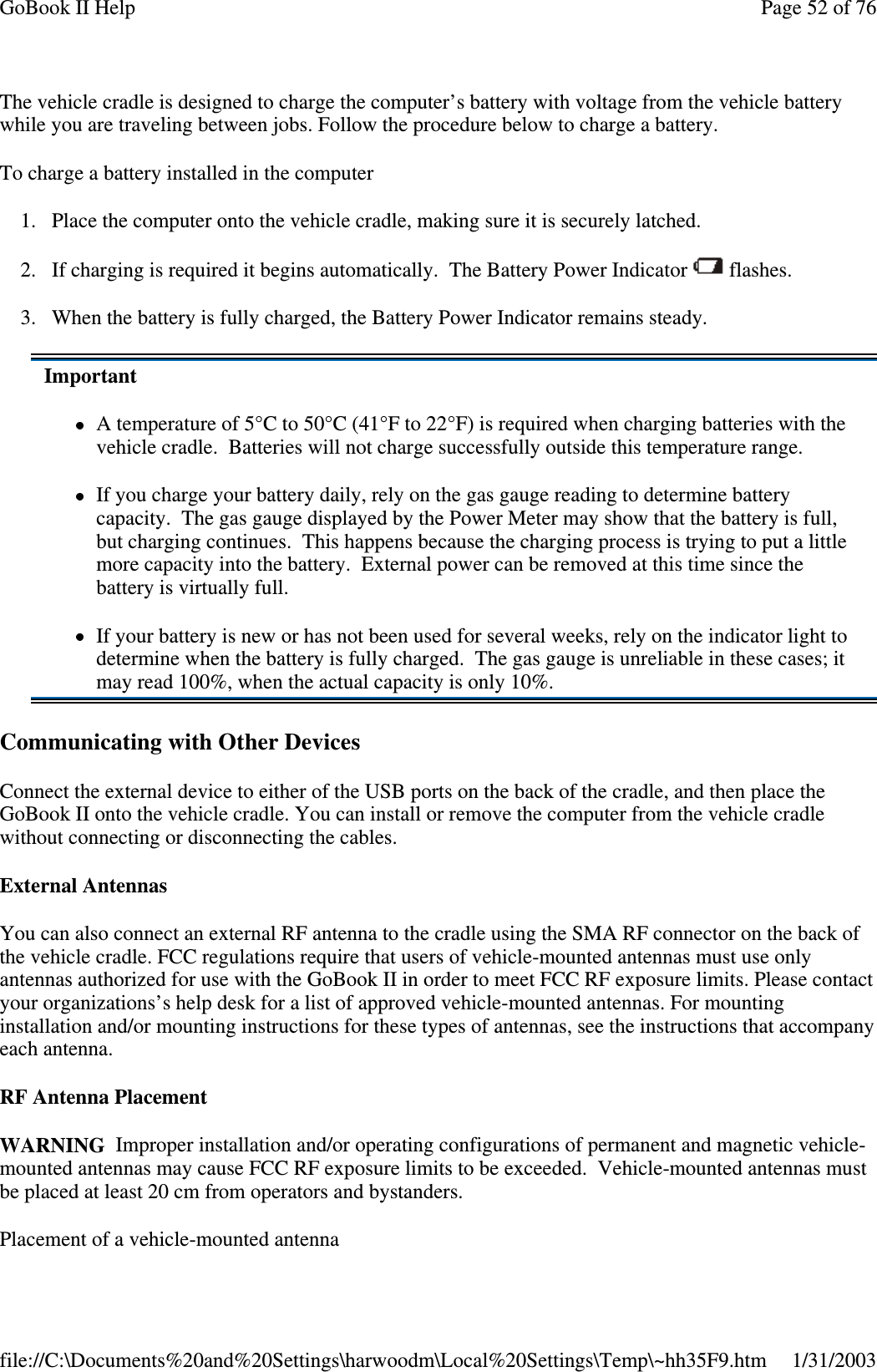 The vehicle cradle is designed to charge the computer’s battery with voltage from the vehicle batterywhile you are traveling between jobs. Follow the procedure below to charge a battery.To charge a battery installed in the computer1. Place the computer onto the vehicle cradle, making sure it is securely latched.2. If charging is required it begins automatically. The Battery Power Indicator flashes.3. When the battery is fully charged, the Battery Power Indicator remains steady.Communicating with Other DevicesConnect the external device to either of the USB ports on the back of the cradle, and then place theGoBook II onto the vehicle cradle. You can install or remove the computer from the vehicle cradlewithout connecting or disconnecting the cables.External AntennasYou can also connect an external RF antenna to the cradle using the SMA RF connector on the back ofthe vehicle cradle. FCC regulations require that users of vehicle-mounted antennas must use onlyantennas authorized for use with the GoBook II in order to meet FCC RF exposure limits. Please contactyour organizations’s help desk for a list of approved vehicle-mounted antennas. For mountinginstallation and/or mounting instructions for these types of antennas, see the instructions that accompanyeach antenna.RF Antenna PlacementWARNING Improper installation and/or operating configurations of permanent and magnetic vehicle-mounted antennas may cause FCC RF exposure limits to be exceeded. Vehicle-mounted antennas mustbe placed at least 20 cm from operators and bystanders.Placement of a vehicle-mounted antennaImportantA temperature of 5°C to 50°C (41°F to 22°F) is required when charging batteries with thevehicle cradle. Batteries will not charge successfully outside this temperature range.If you charge your battery daily, rely on the gas gauge reading to determine batterycapacity. The gas gauge displayed by the Power Meter may show that the battery is full,but charging continues. This happens because the charging process is trying to put a littlemore capacity into the battery. External power can be removed at this time since thebattery is virtually full.If your battery is new or has not been used for several weeks, rely on the indicator light todetermine when the battery is fully charged. The gas gauge is unreliable in these cases; itmay read 100%, when the actual capacity is only 10%.Page52of76GoBook II Help1/31/2003file://C:\Documents%20and%20Settings\harwoodm\Local%20Settings\Temp\~hh35F9.htm