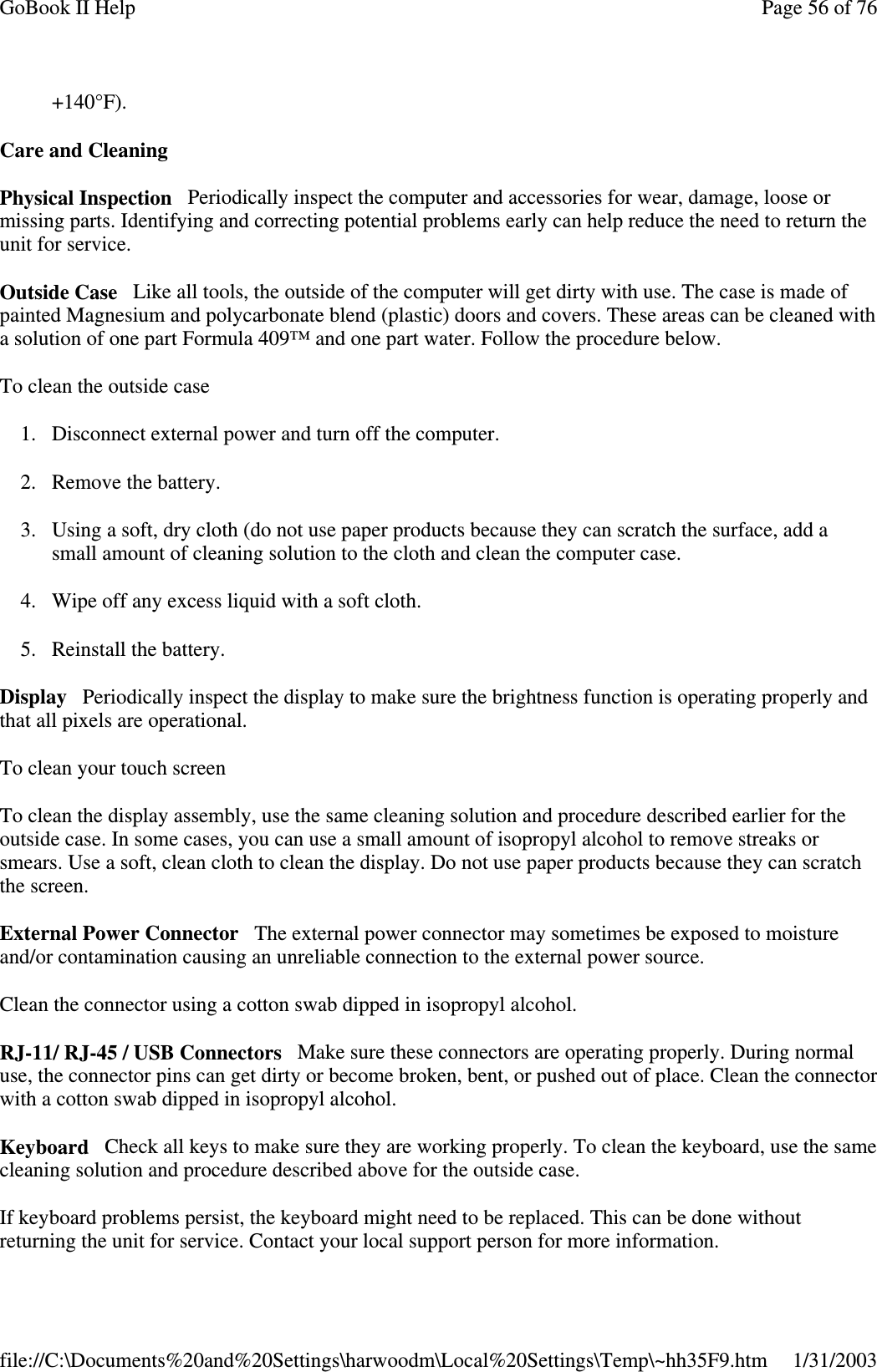 +140°F).Care and CleaningPhysical Inspection Periodically inspect the computer and accessories for wear, damage, loose ormissing parts. Identifying and correcting potential problems early can help reduce the need to return theunit for service.Outside Case Like all tools, the outside of the computer will get dirty with use. The case is made ofpainted Magnesium and polycarbonate blend (plastic) doors and covers. These areas can be cleaned witha solution of one part Formula 409™ and one part water. Follow the procedure below.To clean the outside case1. Disconnect external power and turn off the computer.2. Remove the battery.3. Using a soft, dry cloth (do not use paper products because they can scratch the surface, add asmall amount of cleaning solution to the cloth and clean the computer case.4. Wipe off any excess liquid with a soft cloth.5. Reinstall the battery.Display Periodically inspect the display to make sure the brightness function is operating properly andthat all pixels are operational.To clean your touch screenTo clean the display assembly, use the same cleaning solution and procedure described earlier for theoutside case. In some cases, you can use a small amount of isopropyl alcohol to remove streaks orsmears. Use a soft, clean cloth to clean the display. Do not use paper products because they can scratchthe screen.External Power Connector The external power connector may sometimes be exposed to moistureand/or contamination causing an unreliable connection to the external power source.Clean the connector using a cotton swab dipped in isopropyl alcohol.RJ-11/ RJ-45 / USB Connectors Make sure these connectors are operating properly. During normaluse, the connector pins can get dirty or become broken, bent, or pushed out of place. Clean the connectorwith a cotton swab dipped in isopropyl alcohol.Keyboard Check all keys to make sure they are working properly. To clean the keyboard, use the samecleaning solution and procedure described above for the outside case.If keyboard problems persist, the keyboard might need to be replaced. This can be done withoutreturningthe unit for service. Contactyour local supportperson for more information.Page56of76GoBook II Help1/31/2003file://C:\Documents%20and%20Settings\harwoodm\Local%20Settings\Temp\~hh35F9.htm