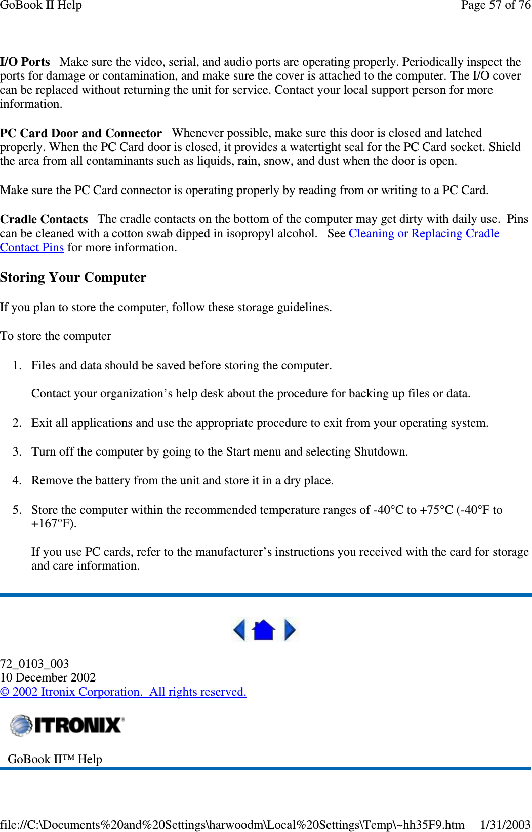 I/O Ports Make sure the video, serial, and audio ports are operating properly. Periodically inspect theports for damage or contamination, and make sure the cover is attached to the computer. The I/O covercan be replaced without returning the unit for service. Contact your local support person for moreinformation.PC Card Door and Connector Whenever possible, make sure this door is closed and latchedproperly. When the PC Card door is closed, it provides a watertight seal for the PC Card socket. Shieldthe area from all contaminants such as liquids, rain, snow, and dust when the door is open.Make sure the PC Card connector is operating properly by reading from or writing to a PC Card.Cradle Contacts The cradle contacts on the bottom of the computer may get dirty with daily use. Pinscan be cleaned with a cotton swab dipped in isopropyl alcohol. See Cleaning or Replacing CradleContact Pins for more information.Storing Your ComputerIf you plan to store the computer, follow these storage guidelines.To store the computer1. Files and data should be saved before storing the computer.Contact your organization’s help desk about the procedure for backing up files or data.2. Exit all applications and use the appropriate procedure to exit from your operating system.3. Turn off the computer by going to the Start menu and selecting Shutdown.4. Remove the battery from the unit and store it in a dry place.5. Store the computer within the recommended temperature ranges of -40°C to +75°C (-40°F to+167°F).If you use PC cards, refer to the manufacturer’s instructions you received with the card for storageand care information.72_0103_00310 December 2002©2002 Itronix Corporation. All rights reserved.GoBook II™ HelpPage57of76GoBook II Help1/31/2003file://C:\Documents%20and%20Settings\harwoodm\Local%20Settings\Temp\~hh35F9.htm