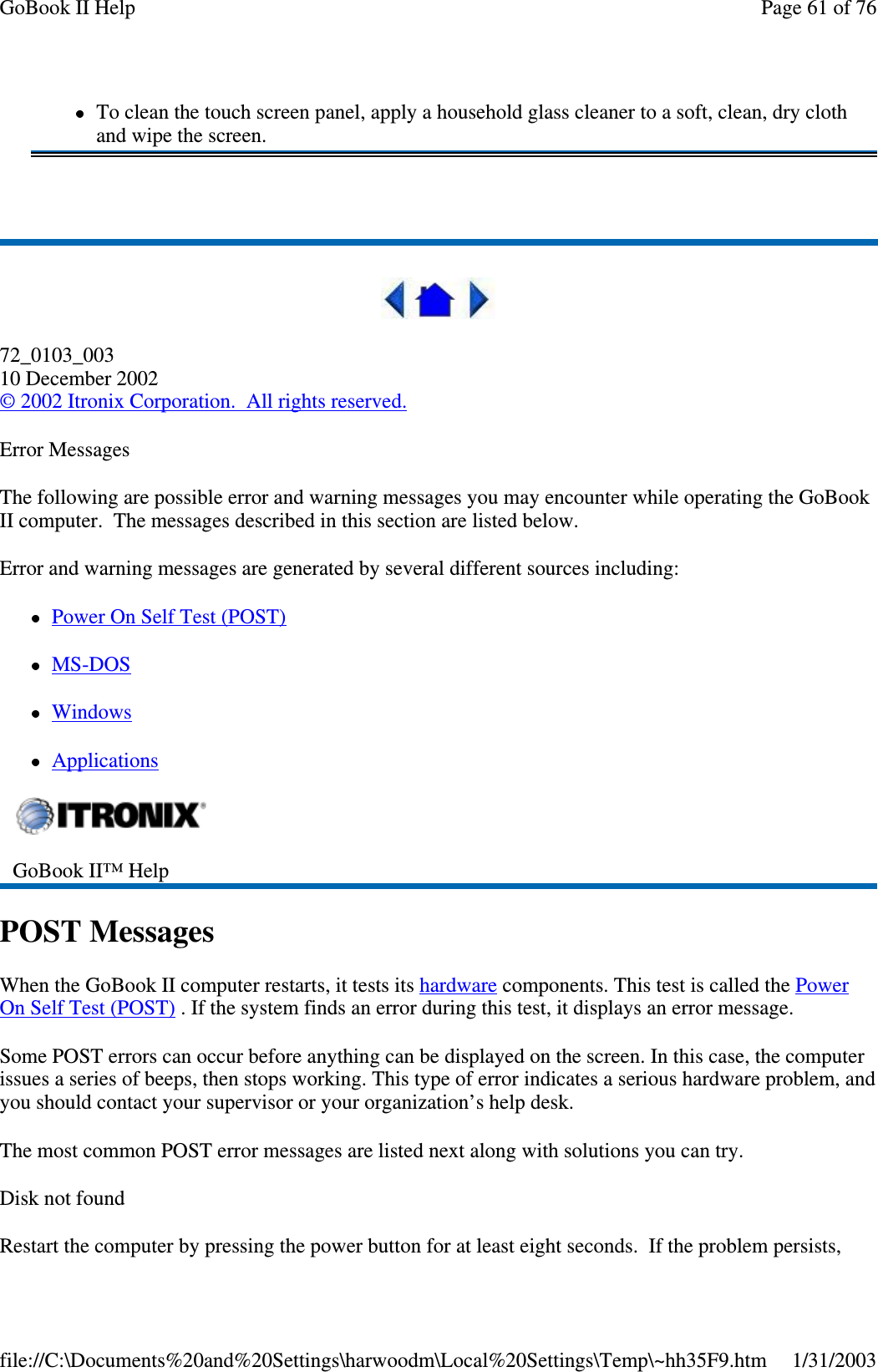 72_0103_00310 December 2002©2002 Itronix Corporation. All rights reserved.Error MessagesThe following are possible error and warning messages you may encounter while operating the GoBookII computer. The messages described in this section are listed below.Error and warning messages are generated by several different sources including:PowerOnSelfTest(POST)MS-DOSWindowsApplicationsPOST MessagesWhen the GoBook II computer restarts, it tests its hardware components. This test is called the PowerOn Self Test (POST) . If the system finds an error during this test, it displays an error message.Some POST errors can occur before anything can be displayed on the screen. In this case, the computerissues a series of beeps, then stops working. This type of error indicates a serious hardware problem, andyou should contact your supervisor or your organization’s help desk.The most common POST error messages are listed next along with solutions you can try.Disk not foundRestart the computer bypressingthepower button for at least eight seconds. If theproblempersists,To clean the touch screen panel, apply a household glass cleaner to a soft, clean, dry clothand wipe the screen.GoBook II™ HelpPage61of76GoBook II Help1/31/2003file://C:\Documents%20and%20Settings\harwoodm\Local%20Settings\Temp\~hh35F9.htm