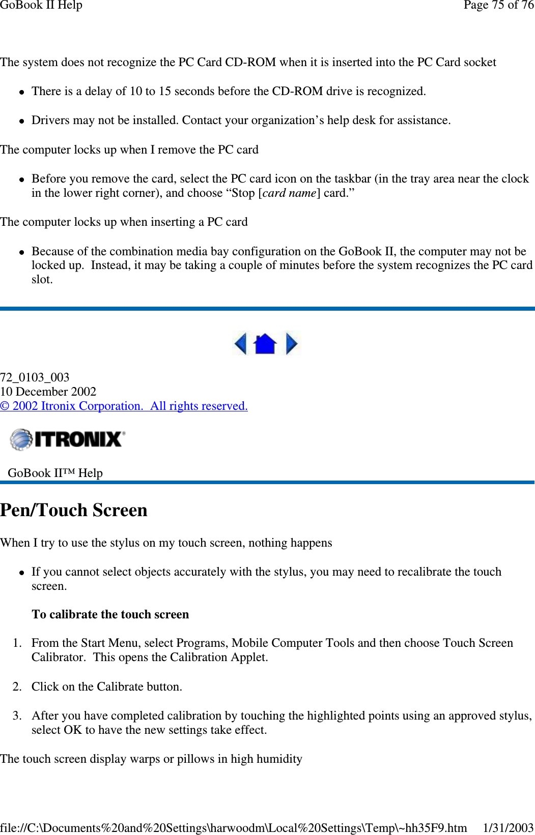 The system does not recognize the PC Card CD-ROM when it is inserted into the PC Card socketThere is a delay of 10 to 15 seconds before the CD-ROM drive is recognized.Drivers may not be installed. Contact your organization’s help desk for assistance.The computer locks up when I remove the PC cardBefore you remove the card, select the PC card icon on the taskbar (in the tray area near the clockin the lower right corner), and choose “Stop [card name] card.”The computer locks up when inserting a PC cardBecause of the combination media bay configuration on the GoBook II, the computer may not belocked up. Instead, it may be taking a couple of minutes before the system recognizes the PC cardslot.72_0103_00310 December 2002©2002 Itronix Corporation. All rights reserved.Pen/Touch ScreenWhen I try to use the stylus on my touch screen, nothing happensIf you cannot select objects accurately with the stylus, you may need to recalibrate the touchscreen.To calibrate the touch screen1. From the Start Menu, select Programs, Mobile Computer Tools and then choose Touch ScreenCalibrator. This opens the Calibration Applet.2. Click on the Calibrate button.3. After you have completed calibration by touching the highlighted points using an approved stylus,select OK to have the new settings take effect.Thetouchscreendisplaywarpsorpillows in high humidityGoBook II™ HelpPage75of76GoBook II Help1/31/2003file://C:\Documents%20and%20Settings\harwoodm\Local%20Settings\Temp\~hh35F9.htm