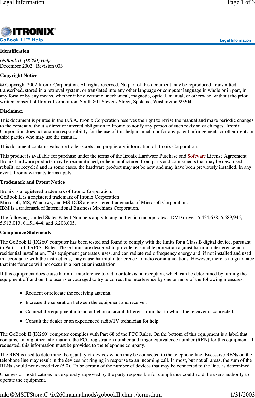 IdentificationGoBook II (IX260) HelpDecember 2002 · Revision 003Copyright Notice© Copyright 2002 Itronix Corporation. All rights reserved. No part of this document may be reproduced, transmitted,transcribed, stored in a retrieval system, or translated into any other language or computer language in whole or in part, inany form or by any means, whether it be electronic, mechanical, magnetic, optical, manual, or otherwise, without the priorwritten consent of Itronix Corporation, South 801 Stevens Street, Spokane, Washington 99204.DisclaimerThis document is printed in the U.S.A. Itronix Corporation reserves the right to revise the manual and make periodic changesto the content without a direct or inferred obligation to Itronix to notify any person of such revision or changes. ItronixCorporation does not assume responsibility for the use of this help manual, nor for any patent infringements or other rights orthird parties who may use the manual.This document contains valuable trade secrets and proprietary information of Itronix Corporation.This product is available for purchase under the terms of the Itronix Hardware Purchase and Software License Agreement.Itronix hardware products may be reconditioned, or be manufactured from parts and components that may be new, used,rebuilt, or recycled and in some cases, the hardware product may not be new and may have been previously installed. In anyevent, Itronix warranty terms apply.Trademark and Patent NoticeItronix is a registered trademark of Itronix Corporation.GoBook II is a registered trademark of Itronix CorporationMicrosoft, MS, Windows, and MS-DOS are registered trademarks of Microsoft Corporation.IBM is a trademark of International Business Machines Corporation.The following United States Patent Numbers apply to any unit which incorporates a DVD drive - 5,434,678; 5,589,945;5,913,013; 6,151,444; and 6,208,805.Compliance StatementsThe GoBook II (IX260) computer has been tested and found to comply with the limits for a Class B digital device, pursuantto Part 15 of the FCC Rules. These limits are designed to provide reasonable protection against harmful interference in aresidential installation. This equipment generates, uses, and can radiate radio frequency energy and, if not installed and usedin accordance with the instructions, may cause harmful interference to radio communications. However, there is no guaranteethat interference will not occur in a particular installation.If this equipment does cause harmful interference to radio or television reception, which can be determined by turning theequipment off and on, the user is encouraged to try to correct the interference by one or more of the following measures:Reorient or relocate the receiving antenna.Increase the separation between the equipment and receiver.Connect the equipment into an outlet on a circuit different from that to which the receiver is connected.Consult the dealer or an experienced radio/TV technician for help.The GoBook II (IX260) computer complies with Part 68 of the FCC Rules. On the bottom of this equipment is a label thatcontains, among other information, the FCC registration number and ringer equivalence number (REN) for this equipment. Ifrequested, this information must be provided to the telephone company.The REN is used to determine the quantity of devices which may be connected to the telephone line. Excessive RENs on thetelephone line may result in the devices not ringing in response to an incoming call. In most, but not all areas, the sum of theRENs should not exceed five (5.0). To be certain of the number of devices that maybe connected to the line, as determinedGoBook II™Help Legal InformationPage 1 of 3Legal Information1/31/2003mk:@MSITStore:C:\ix260manualmods\gobookII.chm::/terms.htmChanges or modifications not expressly approved by the party responsible for compliance could void the user&apos;s authority tooperate the equipment.