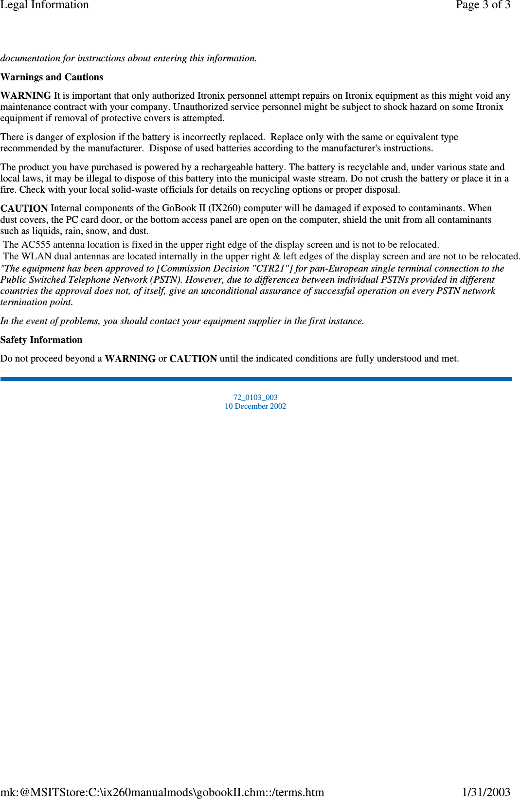 documentation for instructions about entering this information.Warnings and CautionsWARNING It is important that only authorized Itronix personnel attempt repairs on Itronix equipment as this might void anymaintenance contract with your company. Unauthorized service personnel might be subject to shock hazard on some Itronixequipment if removal of protective covers is attempted.There is danger of explosion if the battery is incorrectly replaced. Replace only with the same or equivalent typerecommended by the manufacturer. Dispose of used batteries according to the manufacturer&apos;s instructions.The product you have purchased is powered by a rechargeable battery. The battery is recyclable and, under various state andlocal laws, it may be illegal to dispose of this battery into the municipal waste stream. Do not crush the battery or place it in afire. Check with your local solid-waste officials for details on recycling options or proper disposal.CAUTION Internal components of the GoBook II (IX260) computer will be damaged if exposed to contaminants. Whendust covers, the PC card door, or the bottom access panel are open on the computer, shield the unit from all contaminantssuch as liquids, rain, snow, and dust.&quot;The equipment has been approved to [Commission Decision &quot;CTR21&quot;] for pan-European single terminal connection to thePublic Switched Telephone Network (PSTN). However, due to differences between individual PSTNs provided in differentcountries the approval does not, of itself, give an unconditional assurance of successful operation on every PSTN networktermination point.In the event of problems, you should contact your equipment supplier in the first instance.Safety InformationDo not proceed beyond a WARNING or CAUTION until the indicated conditions are fully understood and met.72_0103_00310 December 2002Page 3 of 3Legal Information1/31/2003mk:@MSITStore:C:\ix260manualmods\gobookII.chm::/terms.htmThe AC555 antenna location is fixed in the upper right edge of the display screen and is not to be relocated.The WLAN dual antennas are located internally in the upper right &amp; left edges of the display screen and are not to be relocated. 
