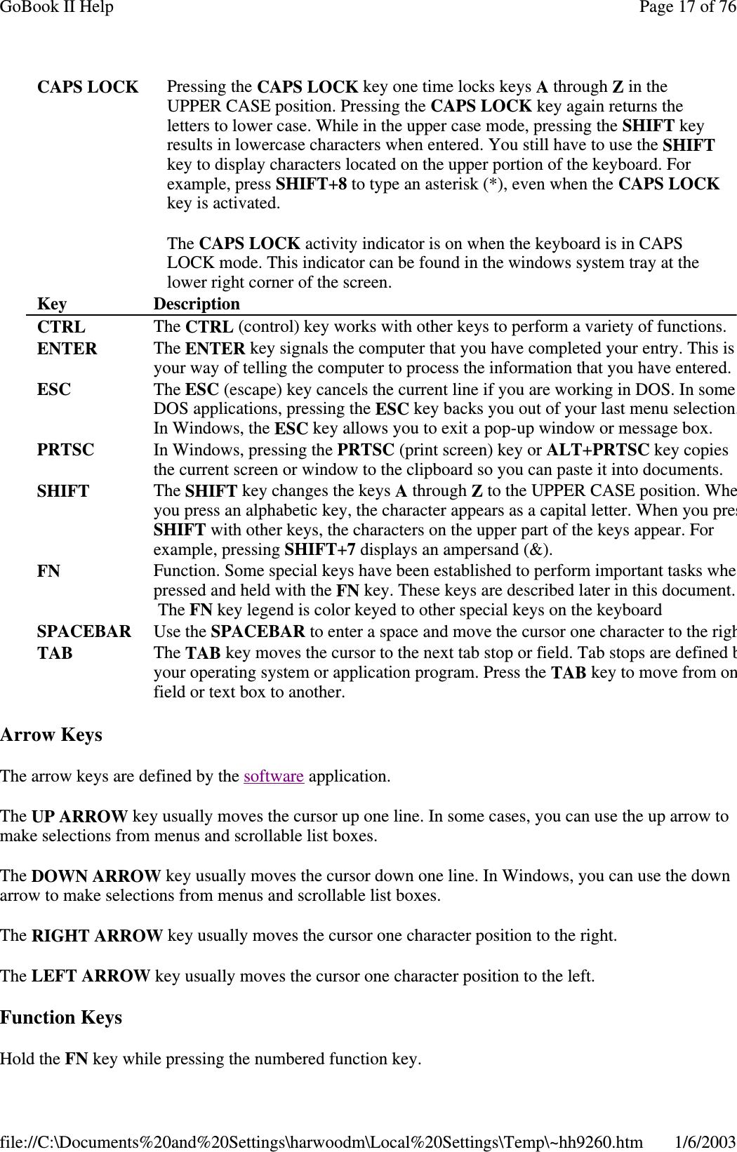 Arrow KeysThe arrow keys are defined by the software application.The UP ARROW key usually moves the cursor up one line. In some cases, you can use the up arrow tomake selections from menus and scrollable list boxes.The DOWN ARROW key usually moves the cursor down one line. In Windows, you can use the downarrow to make selections from menus and scrollable list boxes.The RIGHT ARROW key usually moves the cursor one character position to the right.The LEFT ARROW key usually moves the cursor one character position to the left.Function KeysHold the FN keywhilepressingthe numbered function key.CAPS LOCK Pressing the CAPS LOCK key one time locks keys Athrough Zin theUPPER CASE position. Pressing the CAPS LOCK key again returns theletters to lower case. While in the upper case mode, pressing the SHIFT keyresults in lowercase characters when entered. You still have to use the SHIFTkey to display characters located on the upper portion of the keyboard. Forexample, press SHIFT+8to type an asterisk (*), even when the CAPS LOCKkey is activated.The CAPS LOCK activity indicator is on when the keyboard is in CAPSLOCK mode. This indicator can be found in the windows system tray at thelower right corner of the screen.Key DescriptionCTRL The CTRL (control) key works with other keys to perform a variety of functions.ENTER The ENTER key signals the computer that you have completed your entry. This isyour way of telling the computer to process the information that you have entered.ESC The ESC (escape) key cancels the current line if you are working in DOS. In someDOS applications, pressing the ESC key backs you out of your last menu selection.In Windows, the ESC key allows you to exit a pop-up window or message box.PRTSC In Windows, pressing the PRTSC (print screen) key or ALT+PRTSC key copiesthe current screen or window to the clipboard so you can paste it into documents.SHIFT The SHIFT key changes the keys Athrough Zto the UPPER CASE position. Wheyou press an alphabetic key, the character appears as a capital letter. When you presSHIFT with other keys, the characters on the upper part of the keys appear. Forexample, pressing SHIFT+7displays an ampersand (&amp;).FN Function. Some special keys have been established to perform important tasks whepressed and held with the FN key. These keys are described later in this document.The FN key legend is color keyed to other special keys on the keyboardSPACEBAR Use the SPACEBAR to enter a space and move the cursor one character to the righTAB The TAB key moves the cursor to the next tab stop or field. Tab stops are definedbyour operating system or application program. Press the TAB key to move from onfield or text box to another.Page17of76GoBook II Help1/6/2003file://C:\Documents%20and%20Settings\harwoodm\Local%20Settings\Temp\~hh9260.htm