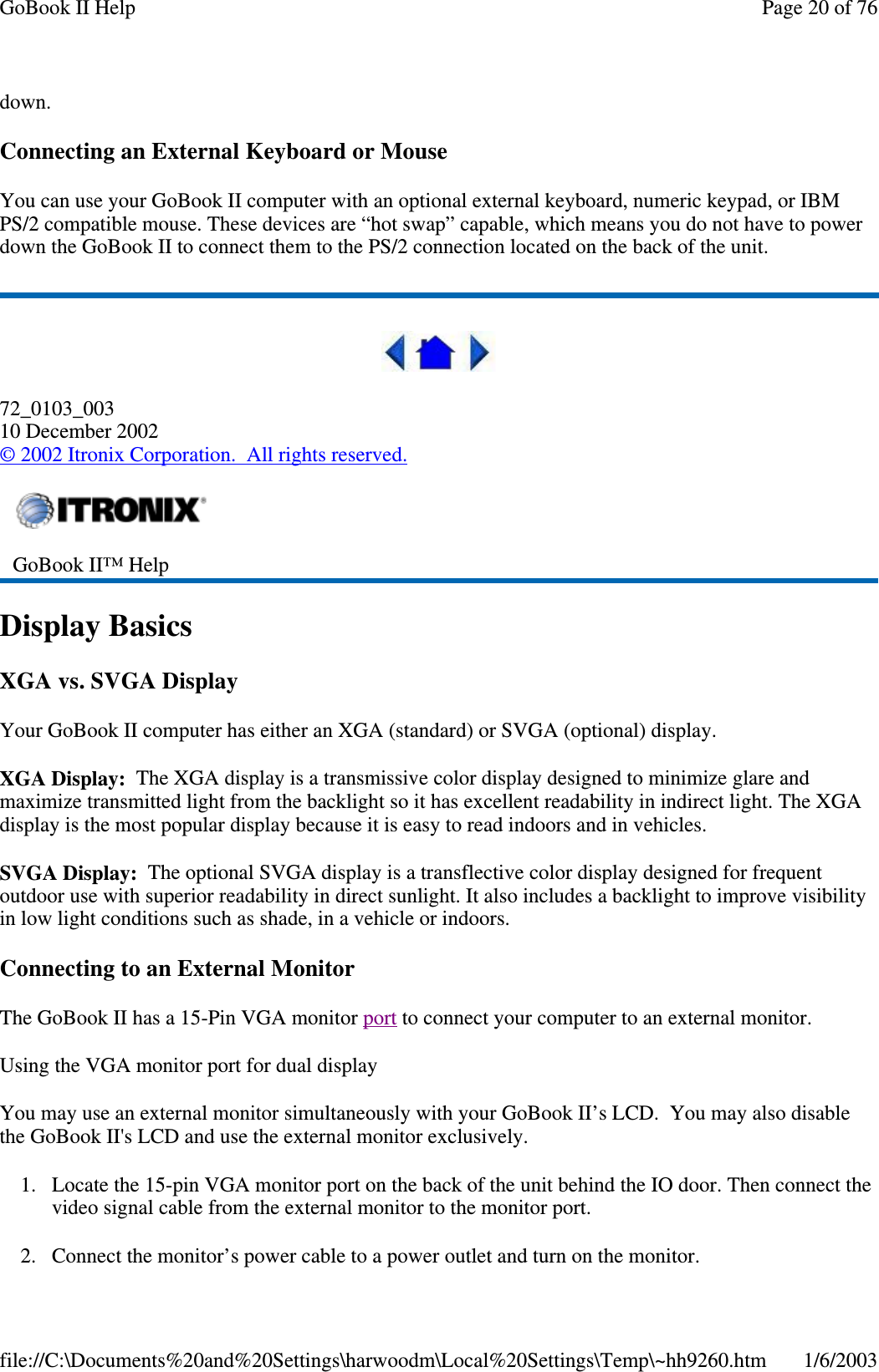 down.Connecting an External Keyboard or MouseYou can use your GoBook II computer with an optional external keyboard, numeric keypad, or IBMPS/2 compatible mouse. These devices are “hot swap” capable, which means you do not have to powerdown the GoBook II to connect them to the PS/2 connection located on the back of the unit.72_0103_00310 December 2002©2002 Itronix Corporation. All rights reserved.Display BasicsXGA vs. SVGA DisplayYour GoBook II computer has either an XGA (standard) or SVGA (optional) display.XGA Display: The XGA display is a transmissive color display designed to minimize glare andmaximize transmitted light from the backlight so it has excellent readability in indirect light. The XGAdisplay is the most popular display because it is easy to read indoors and in vehicles.SVGA Display: The optional SVGA display is a transflective color display designed for frequentoutdoor use with superior readability in direct sunlight. It also includes a backlight to improve visibilityin low light conditions such as shade, in a vehicle or indoors.Connecting to an External MonitorThe GoBook II has a 15-Pin VGA monitor port to connect your computer to an external monitor.Using the VGA monitor port for dual displayYou may use an external monitor simultaneously with your GoBook II’s LCD. You may also disablethe GoBook II&apos;s LCD and use the external monitor exclusively.1. Locate the 15-pin VGA monitor port on the back of the unit behind the IO door. Then connect thevideo signal cable from the external monitor to the monitor port.2. Connect the monitor’spower cable to apower outlet and turn on the monitor.GoBook II™ HelpPage20of76GoBook II Help1/6/2003file://C:\Documents%20and%20Settings\harwoodm\Local%20Settings\Temp\~hh9260.htm