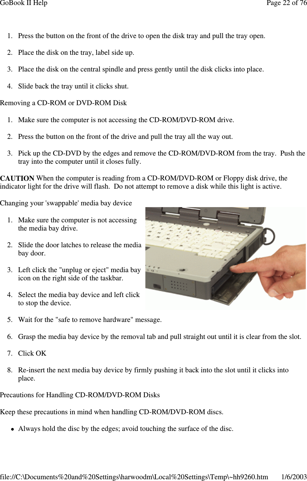 1. Press the button on the front of the drive to open the disk tray and pull the tray open.2. Place the disk on the tray, label side up.3. Place the disk on the central spindle and press gently until the disk clicks into place.4. Slide back the tray until it clicks shut.Removing a CD-ROM or DVD-ROM Disk1. Make sure the computer is not accessing the CD-ROM/DVD-ROM drive.2. Press the button on the front of the drive and pull the tray all the way out.3. Pick up the CD-DVD by the edges and remove the CD-ROM/DVD-ROM from the tray. Push thetray into the computer until it closes fully.CAUTION When the computer is reading from a CD-ROM/DVD-ROM or Floppy disk drive, theindicator light for the drive will flash. Do not attempt to remove a disk while this light is active.Changing your &apos;swappable&apos; media bay device1. Make sure the computer is not accessingthe media bay drive.2. Slide the door latches to release the mediabay door.3. Left click the &quot;unplug or eject&quot; media bayicon on the right side of the taskbar.4. Select the media bay device and left clickto stop the device.5. Wait for the &quot;safe to remove hardware&quot; message.6. Grasp the media bay device by the removal tab and pull straight out until it is clear from the slot.7. Click OK8. Re-insert the next media bay device by firmly pushing it back into the slot until it clicks intoplace.Precautions for Handling CD-ROM/DVD-ROM DisksKeep these precautions in mind when handling CD-ROM/DVD-ROM discs.Always hold the disc bythe edges; avoid touchingthe surface of the disc.Page22of76GoBook II Help1/6/2003file://C:\Documents%20and%20Settings\harwoodm\Local%20Settings\Temp\~hh9260.htm