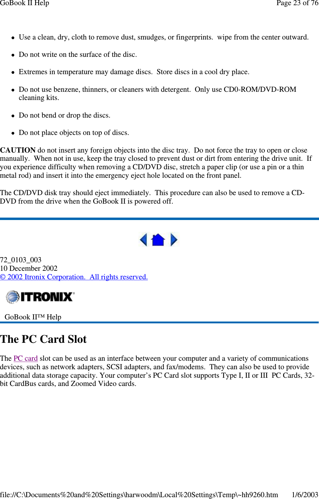 Use a clean, dry, cloth to remove dust, smudges, or fingerprints. wipe from the center outward.Do not write on the surface of the disc.Extremes in temperature may damage discs. Store discs in a cool dry place.Do not use benzene, thinners, or cleaners with detergent. Only use CD0-ROM/DVD-ROMcleaning kits.Do not bend or drop the discs.Do not place objects on top of discs.CAUTION do not insert any foreign objects into the disc tray. Do not force the tray to open or closemanually. When not in use, keep the tray closed to prevent dust or dirt from entering the drive unit. Ifyou experience difficulty when removing a CD/DVD disc, stretch a paper clip (or use a pin or a thinmetal rod) and insert it into the emergency eject hole located on the front panel.The CD/DVD disk tray should eject immediately. This procedure can also be used to remove a CD-DVD from the drive when the GoBook II is powered off.72_0103_00310 December 2002©2002 Itronix Corporation. All rights reserved.The PC Card SlotThe PC card slot can be used as an interface between your computer and a variety of communicationsdevices, such as network adapters, SCSI adapters, and fax/modems. They can also be used to provideadditional data storage capacity. Your computer’s PC Card slot supports Type I, II or III PC Cards, 32-bit CardBus cards, and Zoomed Video cards.GoBook II™ HelpPage23of76GoBook II Help1/6/2003file://C:\Documents%20and%20Settings\harwoodm\Local%20Settings\Temp\~hh9260.htm