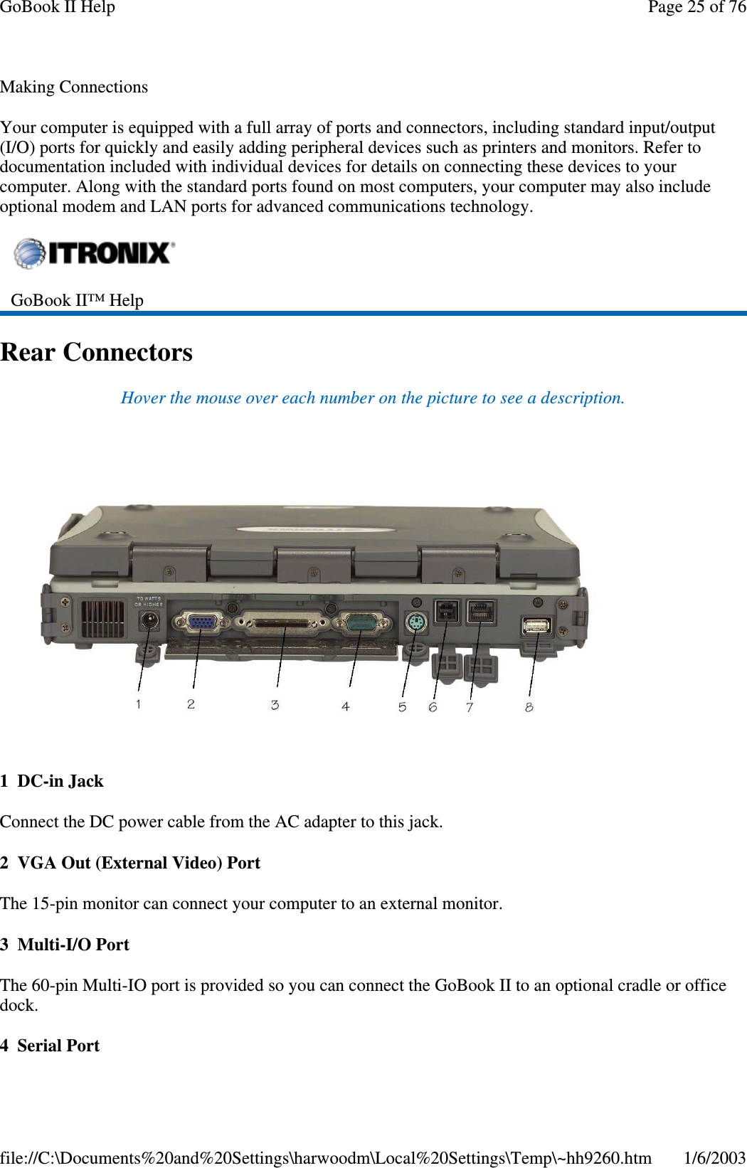 Making ConnectionsYour computer is equipped with a full array of ports and connectors, including standard input/output(I/O) ports for quickly and easily adding peripheral devices such as printers and monitors. Refer todocumentation included with individual devices for details on connecting these devices to yourcomputer. Along with the standard ports found on most computers, your computer may also includeoptional modem and LAN ports for advanced communications technology.Rear ConnectorsHover the mouse over each number on the picture to see a description.1 DC-in JackConnect the DC power cable from the AC adapter to this jack.2 VGA Out (External Video) PortThe 15-pin monitor can connect your computer to an external monitor.3Multi-I/OPortThe 60-pin Multi-IO port is provided so you can connect the GoBook II to an optional cradle or officedock.4SerialPortGoBook II™ HelpPage25of76GoBook II Help1/6/2003file://C:\Documents%20and%20Settings\harwoodm\Local%20Settings\Temp\~hh9260.htm