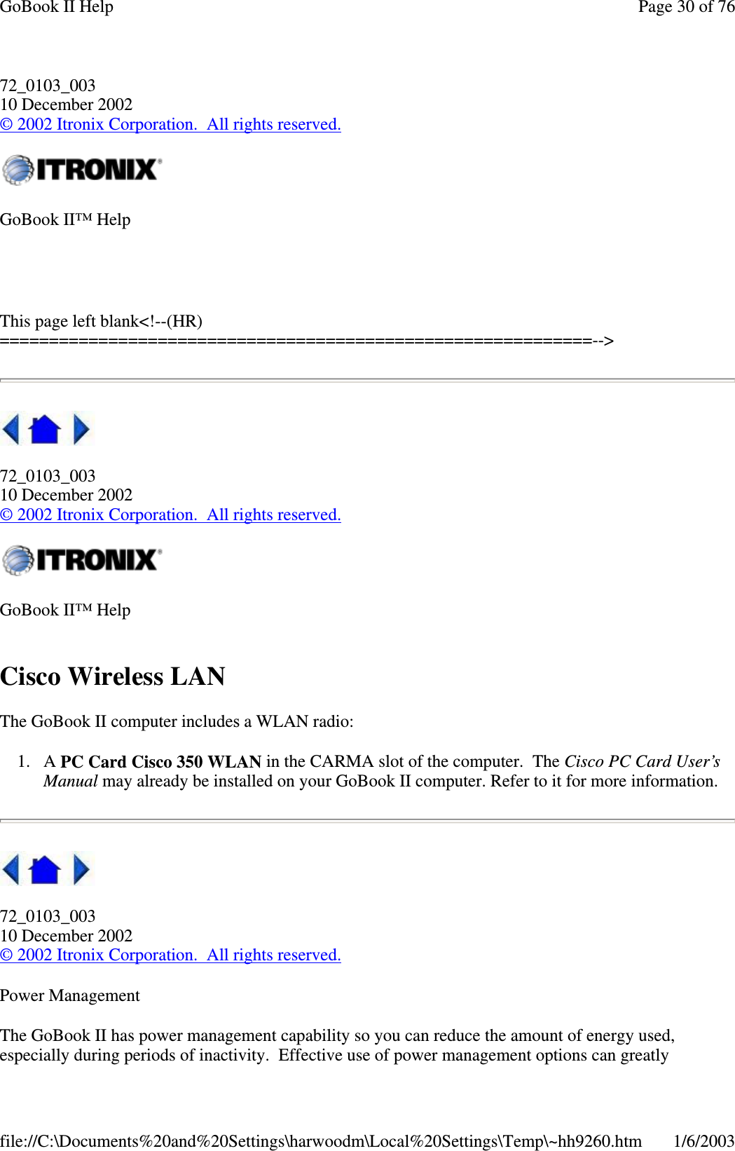 72_0103_00310 December 2002©2002 Itronix Corporation. All rights reserved.This page left blank&lt;!--(HR)============================================================--&gt;72_0103_00310 December 2002©2002 Itronix Corporation. All rights reserved.Cisco Wireless LANThe GoBook II computer includesaWLANradio:1. A PC Card Cisco 350 WLAN in the CARMA slot of the computer. The Cisco PC Card User’sManual may already be installed on your GoBook II computer. Refer to it for more information.72_0103_00310 December 2002©2002 Itronix Corporation. All rights reserved.Power ManagementThe GoBook II has power management capability so you can reduce the amount of energy used,especiallyduringperiods of inactivity. Effective use ofpower management options cangreatlyGoBook II™ HelpGoBook II™ HelpPage30of76GoBook II Help1/6/2003file://C:\Documents%20and%20Settings\harwoodm\Local%20Settings\Temp\~hh9260.htm