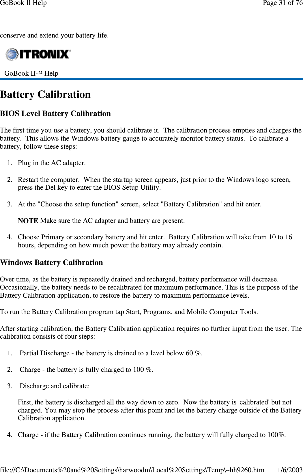 conserve and extend your battery life.Battery CalibrationBIOS Level Battery CalibrationThe first time you use a battery, you should calibrate it. The calibration process empties and charges thebattery. This allows the Windows battery gauge to accurately monitor battery status. To calibrate abattery, follow these steps:1. Plug in the AC adapter.2. Restart the computer. When the startup screen appears, just prior to the Windows logo screen,press the Del key to enter the BIOS Setup Utility.3. At the &quot;Choose the setup function&quot; screen, select &quot;Battery Calibration&quot; and hit enter.NOTE Make sure the AC adapter and battery are present.4. Choose Primary or secondary battery and hit enter. Battery Calibration will take from 10 to 16hours, depending on how much power the battery may already contain.Windows Battery CalibrationOver time, as the battery is repeatedly drained and recharged, battery performance will decrease.Occasionally, the battery needs to be recalibrated for maximum performance. This is the purpose of theBattery Calibration application, to restore the battery to maximum performance levels.To run the Battery Calibration program tap Start, Programs, and Mobile Computer Tools.After starting calibration, the Battery Calibration application requires no further input from the user. Thecalibration consists of four steps:1. Partial Discharge - the battery is drained to a level below 60 %.2. Charge - the battery is fully charged to 100 %.3. Discharge and calibrate:First, the battery is discharged all the way down to zero. Now the battery is &apos;calibrated&apos; but notcharged. You may stop the process after this point and let the battery charge outside of the BatteryCalibration application.4. Charge - if the BatteryCalibration continues running, the batterywill fullycharged to 100%.GoBook II™ HelpPage31of76GoBook II Help1/6/2003file://C:\Documents%20and%20Settings\harwoodm\Local%20Settings\Temp\~hh9260.htm