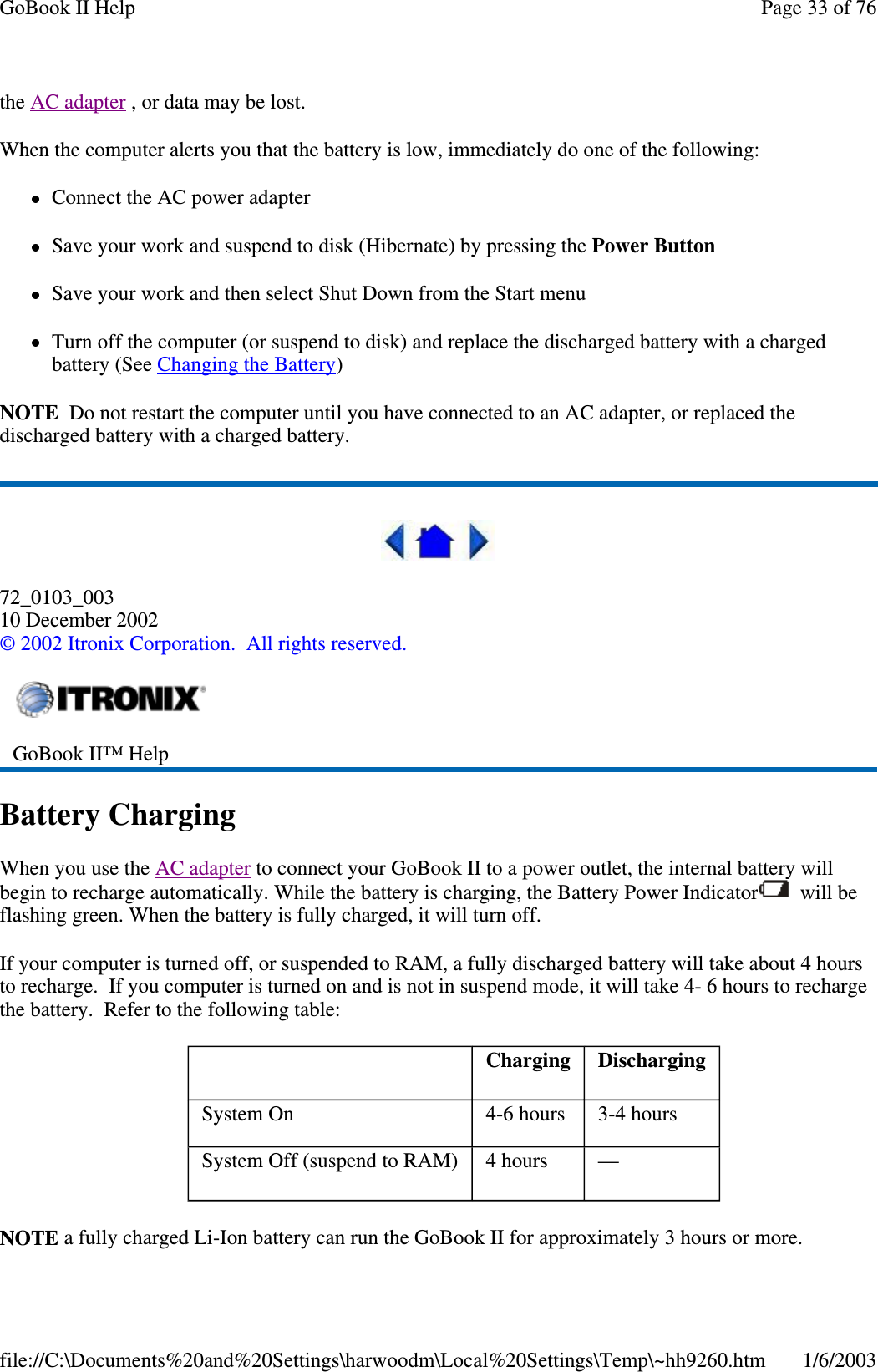 the AC adapter , or data may be lost.When the computer alerts you that the battery is low, immediately do one of the following:Connect the AC power adapterSave your work and suspend to disk (Hibernate) by pressing the Power ButtonSave your work and then select Shut Down from the Start menuTurn off the computer (or suspend to disk) and replace the discharged battery with a chargedbattery (See Changing the Battery)NOTE Do not restart the computer until you have connected to an AC adapter, or replaced thedischarged battery with a charged battery.72_0103_00310 December 2002©2002 Itronix Corporation. All rights reserved.Battery ChargingWhen you use the AC adapter to connect your GoBook II to a power outlet, the internal battery willbegin to recharge automatically. While the battery is charging, the Battery Power Indicator will beflashing green. When the battery is fully charged, it will turn off.If your computer is turned off, or suspended to RAM, a fully discharged battery will take about 4 hoursto recharge. If you computer is turned on and is not in suspend mode, it will take 4- 6 hours to rechargethe battery. Refer to the following table:NOTE a fullycharged Li-Ion batterycan run the GoBook II for approximately3 hours or more.GoBook II™ HelpCharging DischargingSystem On 4-6 hours 3-4 hoursSystem Off (suspend to RAM) 4 hours —Page33of76GoBook II Help1/6/2003file://C:\Documents%20and%20Settings\harwoodm\Local%20Settings\Temp\~hh9260.htm