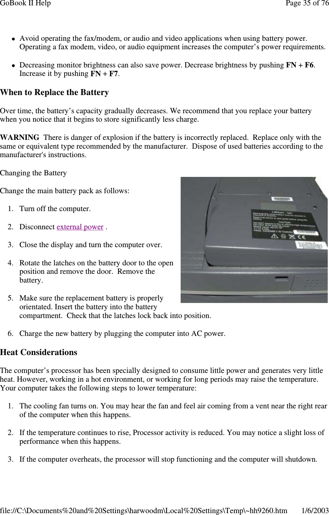 Avoid operating the fax/modem, or audio and video applications when using battery power.Operating a fax modem, video, or audio equipment increases the computer’s power requirements.Decreasing monitor brightness can also save power. Decrease brightness by pushing FN +F6.Increase it by pushing FN +F7.When to Replace the BatteryOver time, the battery’s capacity gradually decreases. We recommend that you replace your batterywhen you notice that it begins to store significantly less charge.WARNING There is danger of explosion if the battery is incorrectly replaced. Replace only with thesame or equivalent type recommended by the manufacturer. Dispose of used batteries according to themanufacturer&apos;s instructions.Changing the BatteryChange the main battery pack as follows:1. Turn off the computer.2. Disconnect external power .3. Close the display and turn the computer over.4. Rotate the latches on the battery door to the openposition and remove the door. Remove thebattery.5. Make sure the replacement battery is properlyorientated. Insert the battery into the batterycompartment. Check that the latches lock back into position.6. Charge the new battery by plugging the computer into AC power.Heat ConsiderationsThe computer’s processor has been specially designed to consume little power and generates very littleheat. However, working in a hot environment, or working for long periods may raise the temperature.Your computer takes the following steps to lower temperature:1. The cooling fan turns on. You may hear the fan and feel air coming from a vent near the right rearof the computer when this happens.2. If the temperature continues to rise, Processor activity is reduced. You may notice a slight loss ofperformance when this happens.3. If the computer overheats, theprocessor will stopfunctioningand the computer will shutdown.Page35of76GoBook II Help1/6/2003file://C:\Documents%20and%20Settings\harwoodm\Local%20Settings\Temp\~hh9260.htm