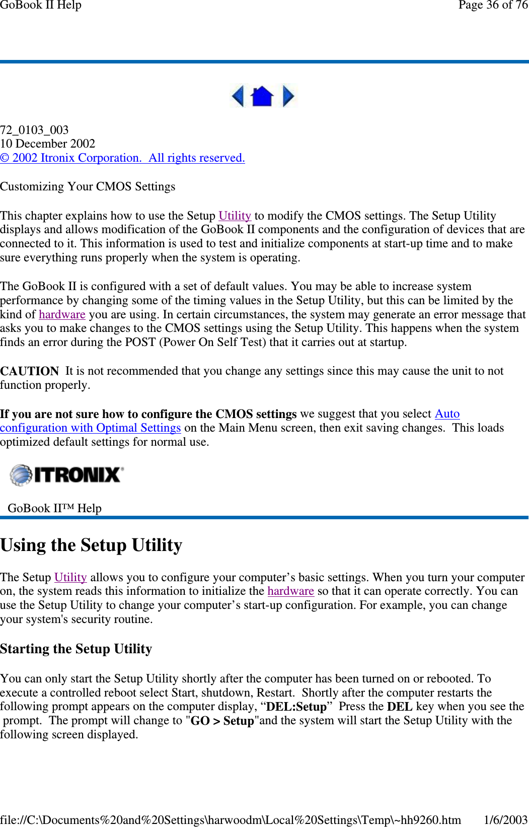 72_0103_00310 December 2002©2002 Itronix Corporation. All rights reserved.Customizing Your CMOS SettingsThis chapter explains how to use the Setup Utility to modify the CMOS settings. The Setup Utilitydisplays and allows modification of the GoBook II components and the configuration of devices that areconnected to it. This information is used to test and initialize components at start-up time and to makesure everything runs properly when the system is operating.The GoBook II is configured with a set of default values. You may be able to increase systemperformance by changing some of the timing values in the Setup Utility, but this can be limited by thekind of hardware you are using. In certain circumstances, the system may generate an error message thatasks you to make changes to the CMOS settings using the Setup Utility. This happens when the systemfinds an error during the POST (Power On Self Test) that it carries out at startup.CAUTION It is not recommended that you change any settings since this may cause the unit to notfunction properly.If you are not sure how to configure the CMOS settings we suggest that you select Autoconfiguration with Optimal Settings on the Main Menu screen, then exit saving changes. This loadsoptimized default settings for normal use.Using the Setup UtilityThe Setup Utility allows you to configure your computer’s basic settings. When you turn your computeron, the system reads this information to initialize the hardware so that it can operate correctly. You canuse the Setup Utility to change your computer’s start-up configuration. For example, you can changeyour system&apos;s security routine.Starting the Setup UtilityYou can only start the Setup Utility shortly after the computer has been turned on or rebooted. Toexecute a controlled reboot select Start, shutdown, Restart. Shortly after the computer restarts thefollowing prompt appears on the computer display, “DEL:Setup”PresstheDEL key when you see theprompt. The prompt will change to &quot;GO &gt; Setup&quot;and the system will start the Setup Utility with thefollowingscreen displayed.GoBook II™ HelpPage36of76GoBook II Help1/6/2003file://C:\Documents%20and%20Settings\harwoodm\Local%20Settings\Temp\~hh9260.htm