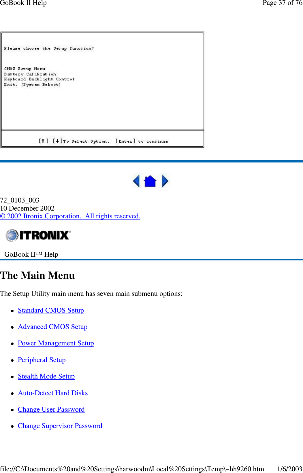 72_0103_00310 December 2002©2002 Itronix Corporation. All rights reserved.The Main MenuThe Setup Utility main menu has seven main submenu options:Standard CMOS SetupAdvanced CMOS SetupPower Management SetupPeripheral SetupStealth Mode SetupAuto-Detect Hard DisksChange User PasswordChangeSupervisor PasswordGoBook II™ HelpPage37of76GoBook II Help1/6/2003file://C:\Documents%20and%20Settings\harwoodm\Local%20Settings\Temp\~hh9260.htm