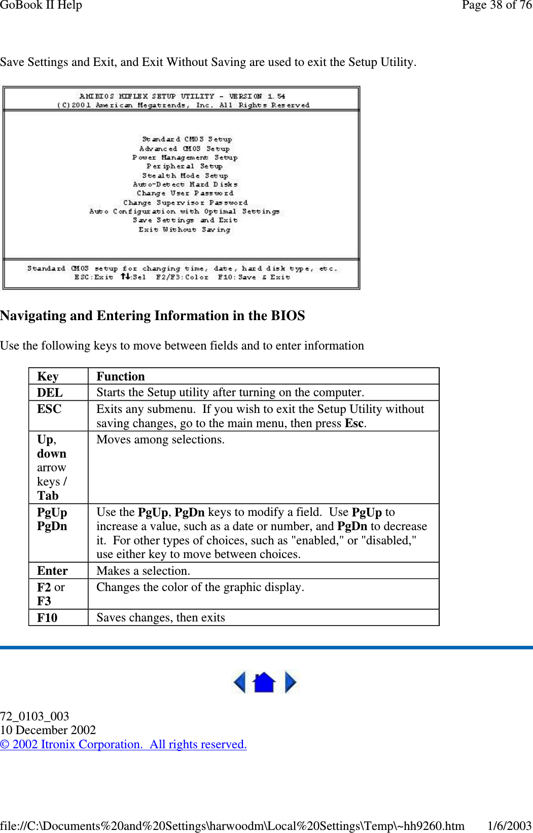 Save Settings and Exit, and Exit Without Saving are used to exit the Setup Utility.Navigating and Entering Information in the BIOSUse the following keys to move between fields and to enter information72_0103_00310 December 2002©2002 Itronix Corporation. All rights reserved.Key FunctionDEL Starts the Setup utility after turning on the computer.ESC Exits any submenu. If you wish to exit the Setup Utility withoutsaving changes, go to the main menu, then press Esc.Up,downarrowkeys /TabMoves among selections.PgUpPgDnUse the PgUp,PgDn keys to modify a field. Use PgUp toincrease a value, such as a date or number, and PgDn to decreaseit. For other types of choices, such as &quot;enabled,&quot; or &quot;disabled,&quot;use either key to move between choices.Enter Makes a selection.F2 orF3Changes the color of the graphic display.F10 Saves changes, then exitsPage38of76GoBook II Help1/6/2003file://C:\Documents%20and%20Settings\harwoodm\Local%20Settings\Temp\~hh9260.htm