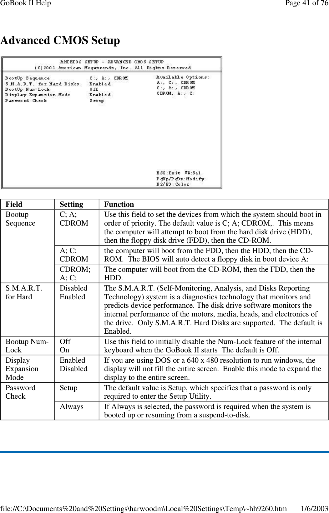 AdvancedCMOSSetupField Setting FunctionBootupSequenceC; A;CDROMUse this field to set the devices from which the system should boot inorder of priority. The default value is C; A; CDROM,. This meansthe computer will attempt to boot from the hard disk drive (HDD),then the floppy disk drive (FDD), then the CD-ROM.A; C;CDROMthe computer will boot from the FDD, then the HDD, then the CD-ROM. The BIOS will auto detect a floppy disk in boot device A:CDROM;A; C;The computer will boot from the CD-ROM, then the FDD, then theHDD.S.M.A.R.T.for HardDisabledEnabledThe S.M.A.R.T. (Self-Monitoring, Analysis, and Disks ReportingTechnology) system is a diagnostics technology that monitors andpredicts device performance. The disk drive software monitors theinternal performance of the motors, media, heads, and electronics ofthe drive. Only S.M.A.R.T. Hard Disks are supported. The default isEnabled.Bootup Num-LockOffOnUse this field to initially disable the Num-Lock feature of the internalkeyboard when the GoBook II starts The default is Off.DisplayExpansionModeEnabledDisabledIf you are using DOS or a 640 x 480 resolution to run windows, thedisplay will not fill the entire screen. Enable this mode to expand thedisplay to the entire screen.PasswordCheckSetup The default value is Setup, which specifies that a password is onlyrequired to enter the Setup Utility.Always If Always is selected, the password is required when the system isbooted up or resuming from a suspend-to-disk.Page41of76GoBook II Help1/6/2003file://C:\Documents%20and%20Settings\harwoodm\Local%20Settings\Temp\~hh9260.htm