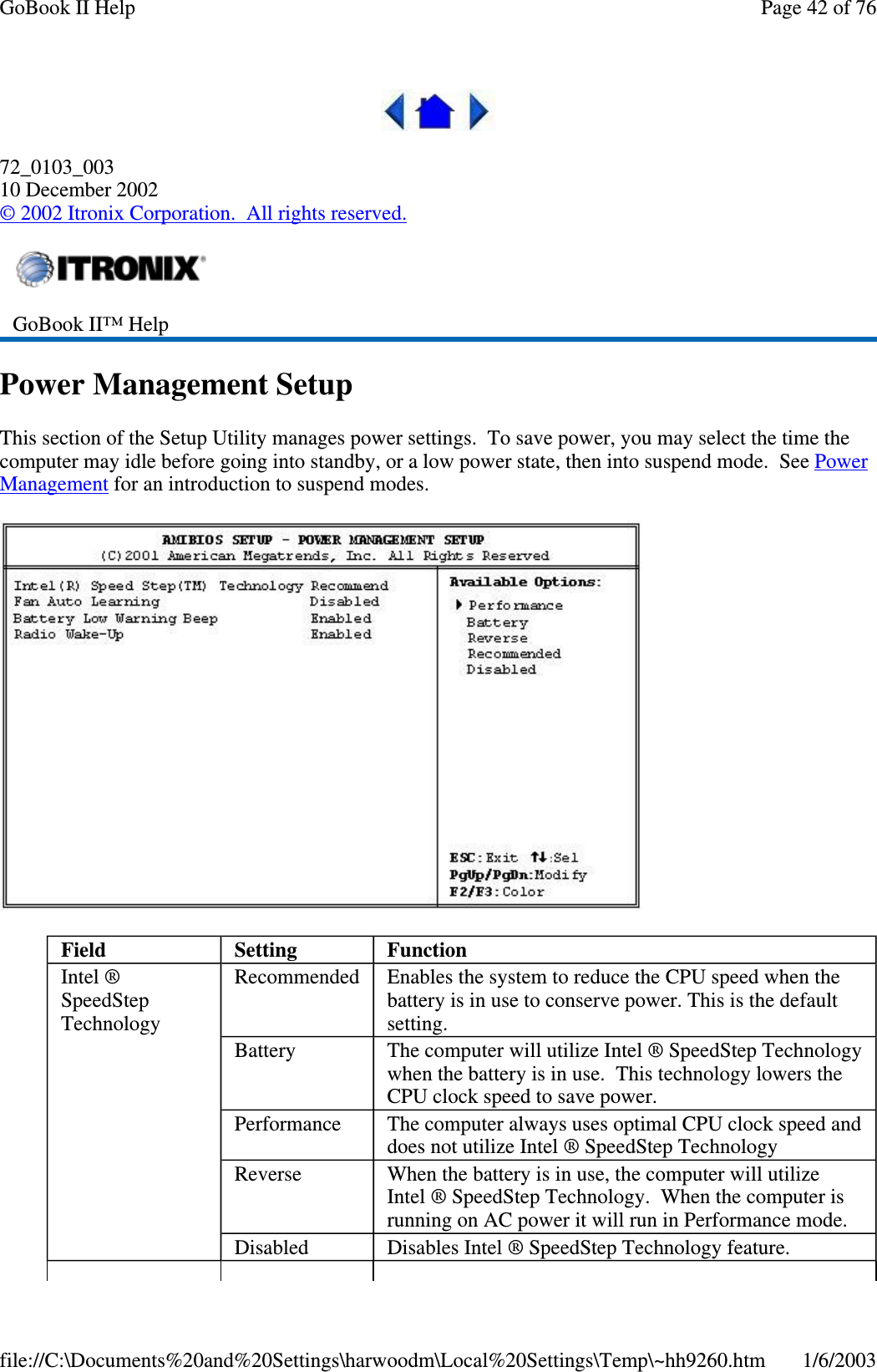 72_0103_00310 December 2002©2002 Itronix Corporation. All rights reserved.Power Management SetupThis section of the Setup Utility manages power settings. To save power, you may select the time thecomputer may idle before going into standby, or a low power state, then into suspend mode. See PowerManagement for an introduction to suspend modes.GoBook II™ HelpField Setting FunctionIntel ®SpeedStepTechnologyRecommended Enables the system to reduce the CPU speed when thebattery is in use to conserve power. This is the defaultsetting.Battery The computer will utilize Intel ® SpeedStep Technologywhen the battery is in use. This technology lowers theCPU clock speed to save power.Performance The computer always uses optimal CPU clock speed anddoes not utilize Intel ® SpeedStep TechnologyReverse When the battery is in use, the computer will utilizeIntel ® SpeedStep Technology. When the computer isrunning on AC power it will run in Performance mode.Disabled Disables Intel ® SpeedStep Technology feature.Page42of76GoBook II Help1/6/2003file://C:\Documents%20and%20Settings\harwoodm\Local%20Settings\Temp\~hh9260.htm