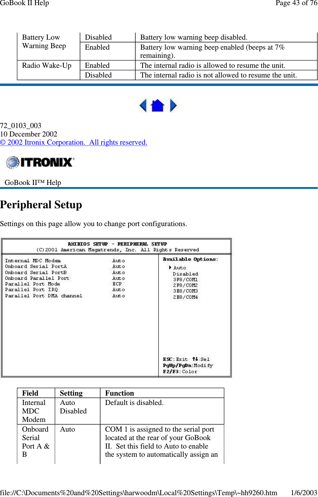 72_0103_00310 December 2002©2002 Itronix Corporation. All rights reserved.Peripheral SetupSettings on this page allow you to change port configurations.Battery LowWarning BeepDisabled Batterylowwarningbeepdisabled.Enabled Battery low warning beep enabled (beeps at 7%remaining).Radio Wake-Up Enabled The internal radio is allowed to resume the unit.Disabled The internal radio is not allowed to resume the unit.GoBook II™ HelpField Setting FunctionInternalMDCModemAutoDisabledDefault is disabled.OnboardSerialPort A &amp;BAuto COM 1 is assigned to the serial portlocated at the rear of your GoBookII. Set this field to Auto to enablethe system to automatically assign anPage43of76GoBook II Help1/6/2003file://C:\Documents%20and%20Settings\harwoodm\Local%20Settings\Temp\~hh9260.htm