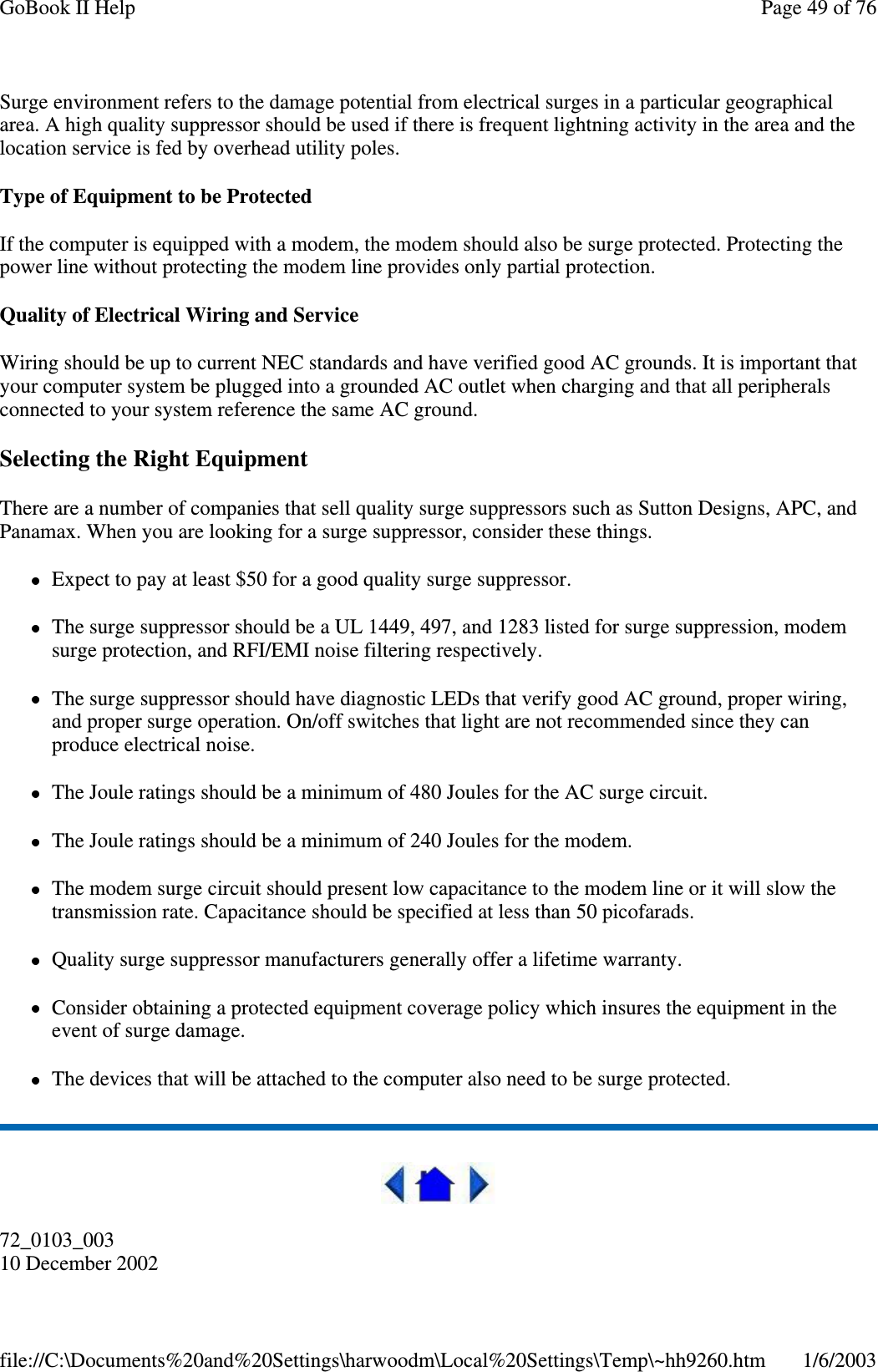 Surge environment refers to the damage potential from electrical surges in a particular geographicalarea. A high quality suppressor should be used if there is frequent lightning activity in the area and thelocation service is fed by overhead utility poles.Type of Equipment to be ProtectedIf the computer is equipped with a modem, the modem should also be surge protected. Protecting thepower line without protecting the modem line provides only partial protection.Quality of Electrical Wiring and ServiceWiring should be up to current NEC standards and have verified good AC grounds. It is important thatyour computer system be plugged into a grounded AC outlet when charging and that all peripheralsconnected to your system reference the same AC ground.Selecting the Right EquipmentThere are a number of companies that sell quality surge suppressors such as Sutton Designs, APC, andPanamax. When you are looking for a surge suppressor, consider these things.Expect to pay at least $50 for a good quality surge suppressor.The surge suppressor should be a UL 1449, 497, and 1283 listed for surge suppression, modemsurge protection, and RFI/EMI noise filtering respectively.The surge suppressor should have diagnostic LEDs that verify good AC ground, proper wiring,and proper surge operation. On/off switches that light are not recommended since they canproduce electrical noise.The Joule ratings should be a minimum of 480 Joules for the AC surge circuit.The Joule ratings should be a minimum of 240 Joules for the modem.The modem surge circuit should present low capacitance to the modem line or it will slow thetransmission rate. Capacitance should be specified at less than 50 picofarads.Quality surge suppressor manufacturers generally offer a lifetime warranty.Consider obtaining a protected equipment coverage policy which insures the equipment in theevent of surge damage.The devices that will be attached to the computer also need to be surge protected.72_0103_00310 December 2002Page49of76GoBook II Help1/6/2003file://C:\Documents%20and%20Settings\harwoodm\Local%20Settings\Temp\~hh9260.htm