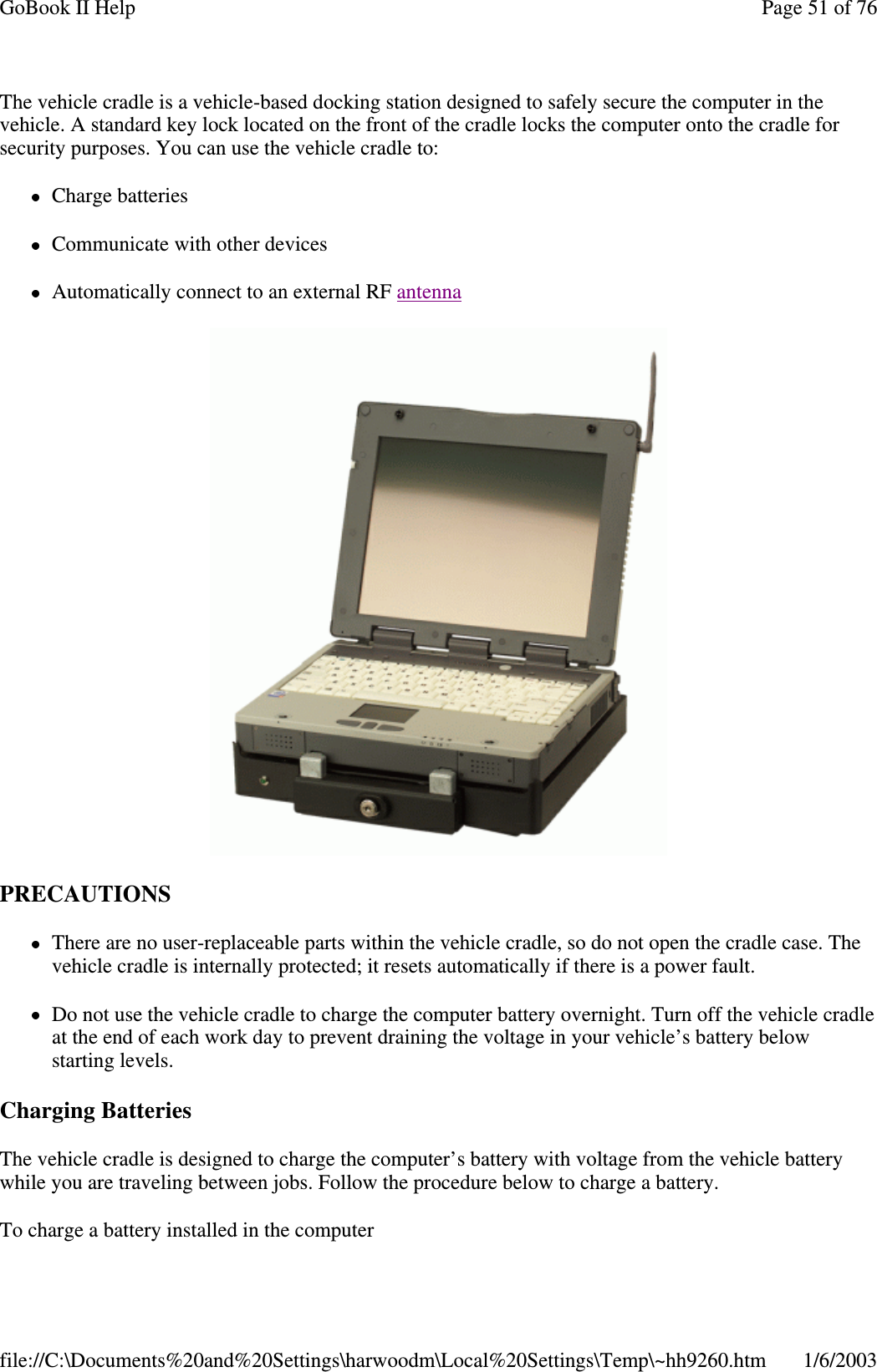 The vehicle cradle is a vehicle-based docking station designed to safely secure the computer in thevehicle. A standard key lock located on the front of the cradle locks the computer onto the cradle forsecurity purposes. You can use the vehicle cradle to:Charge batteriesCommunicate with other devicesAutomatically connect to an external RF antennaPRECAUTIONSThere are no user-replaceable parts within the vehicle cradle, so do not open the cradle case. Thevehicle cradle is internally protected; it resets automatically if there is a power fault.Do not use the vehicle cradle to charge the computer battery overnight. Turn off the vehicle cradleat the end of each work day to prevent draining the voltage in your vehicle’s battery belowstarting levels.Charging BatteriesThe vehicle cradle is designed to charge the computer’s battery with voltage from the vehicle batterywhile you are traveling between jobs. Follow the procedure below to charge a battery.To charge a batteryinstalled in the computerPage51of76GoBook II Help1/6/2003file://C:\Documents%20and%20Settings\harwoodm\Local%20Settings\Temp\~hh9260.htm