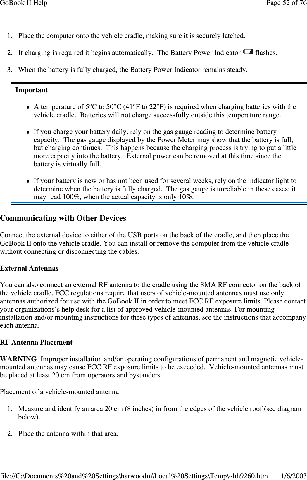 1. Place the computer onto the vehicle cradle, making sure it is securely latched.2. If charging is required it begins automatically. The Battery Power Indicator flashes.3. When the battery is fully charged, the Battery Power Indicator remains steady.Communicating with Other DevicesConnect the external device to either of the USB ports on the back of the cradle, and then place theGoBook II onto the vehicle cradle. You can install or remove the computer from the vehicle cradlewithout connecting or disconnecting the cables.External AntennasYou can also connect an external RF antenna to the cradle using the SMA RF connector on the back ofthe vehicle cradle. FCC regulations require that users of vehicle-mounted antennas must use onlyantennas authorized for use with the GoBook II in order to meet FCC RF exposure limits. Please contactyour organizations’s help desk for a list of approved vehicle-mounted antennas. For mountinginstallation and/or mounting instructions for these types of antennas, see the instructions that accompanyeach antenna.RF Antenna PlacementWARNING Improper installation and/or operating configurations of permanent and magnetic vehicle-mounted antennas may cause FCC RF exposure limits to be exceeded. Vehicle-mounted antennas mustbe placed at least 20 cm from operators and bystanders.Placement of a vehicle-mounted antenna1. Measure and identify an area 20 cm (8 inches) in from the edges of the vehicle roof (see diagrambelow).2. Place the antenna within that area.ImportantA temperature of 5°C to 50°C (41°F to 22°F) is required when charging batteries with thevehicle cradle. Batteries will not charge successfully outside this temperature range.If you charge your battery daily, rely on the gas gauge reading to determine batterycapacity. The gas gauge displayed by the Power Meter may show that the battery is full,but charging continues. This happens because the charging process is trying to put a littlemore capacity into the battery. External power can be removed at this time since thebattery is virtually full.If your battery is new or has not been used for several weeks, rely on the indicator light todetermine when the battery is fully charged. The gas gauge is unreliable in these cases; itmay read 100%, when the actual capacity is only 10%.Page52of76GoBook II Help1/6/2003file://C:\Documents%20and%20Settings\harwoodm\Local%20Settings\Temp\~hh9260.htm