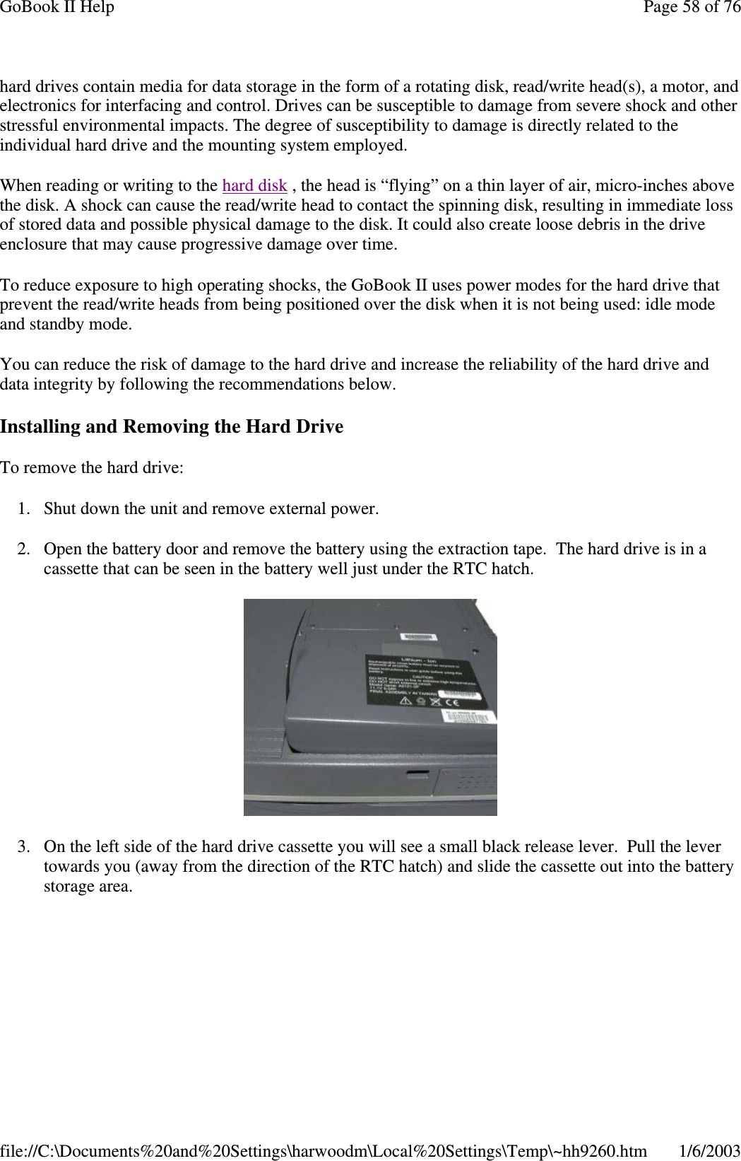 hard drives contain media for data storage in the form of a rotating disk, read/write head(s), a motor, andelectronics for interfacing and control. Drives can be susceptible to damage from severe shock and otherstressful environmental impacts. The degree of susceptibility to damage is directly related to theindividual hard drive and the mounting system employed.When reading or writing to the hard disk , the head is “flying” on a thin layer of air, micro-inches abovethe disk. A shock can cause the read/write head to contact the spinning disk, resulting in immediate lossof stored data and possible physical damage to the disk. It could also create loose debris in the driveenclosure that may cause progressive damage over time.To reduce exposure to high operating shocks, the GoBook II uses power modes for the hard drive thatprevent the read/write heads from being positioned over the disk when it is not being used: idle modeand standby mode.You can reduce the risk of damage to the hard drive and increase the reliability of the hard drive anddata integrity by following the recommendations below.Installing and Removing the Hard DriveTo remove the hard drive:1. Shut down the unit and remove external power.2. Open the battery door and remove the battery using the extraction tape. The hard drive is in acassette that can be seen in the battery well just under the RTC hatch.3. On the left side of the hard drive cassette you will see a small black release lever. Pull the levertowards you (away from the direction of the RTC hatch) and slide the cassette out into the batterystoragearea.Page58of76GoBook II Help1/6/2003file://C:\Documents%20and%20Settings\harwoodm\Local%20Settings\Temp\~hh9260.htm