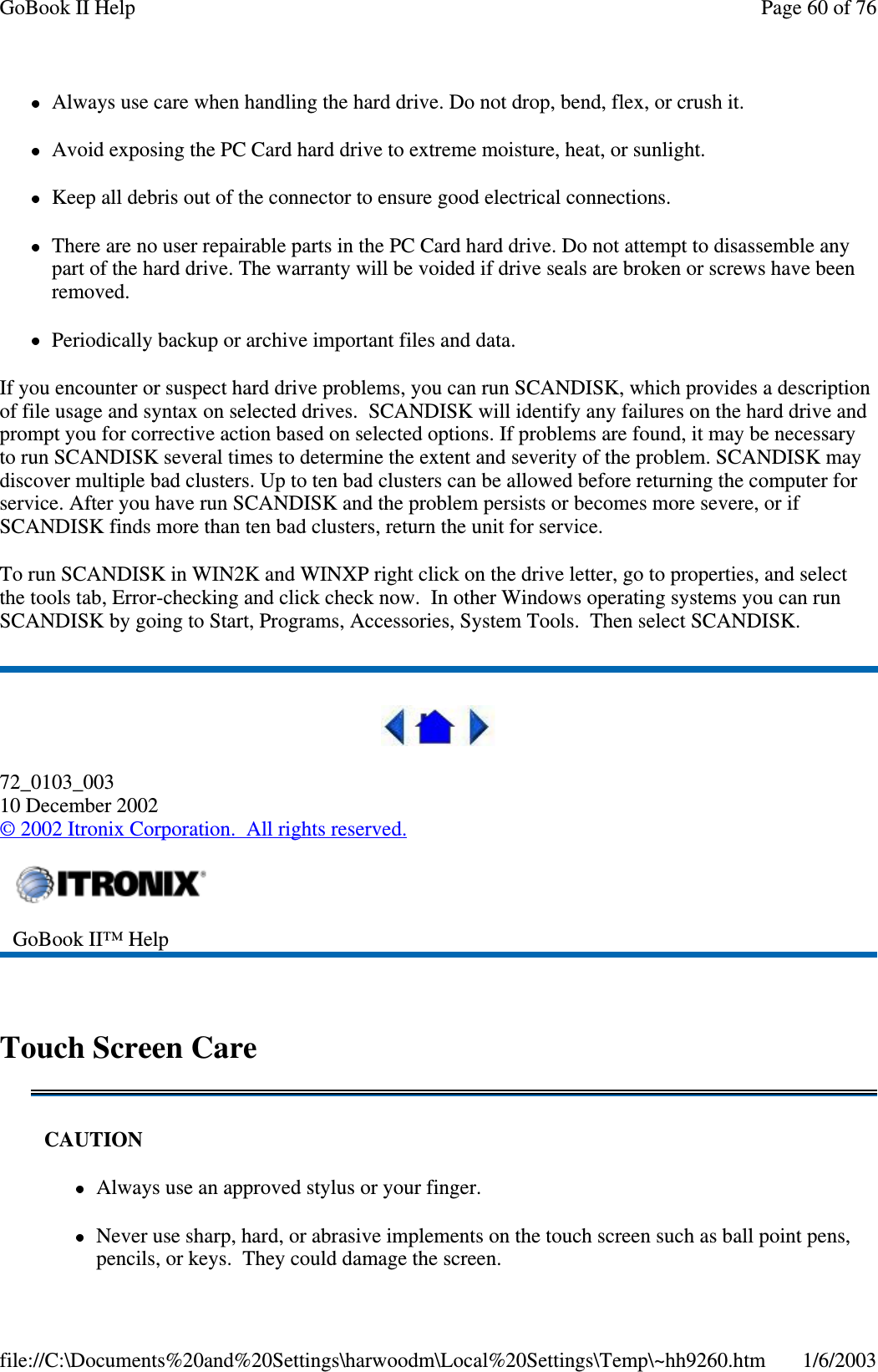 Always use care when handling the hard drive. Do not drop, bend, flex, or crush it.Avoid exposing the PC Card hard drive to extreme moisture, heat, or sunlight.Keep all debris out of the connector to ensure good electrical connections.There are no user repairable parts in the PC Card hard drive. Do not attempt to disassemble anypart of the hard drive. The warranty will be voided if drive seals are broken or screws have beenremoved.Periodically backup or archive important files and data.If you encounter or suspect hard drive problems, you can run SCANDISK, which provides a descriptionof file usage and syntax on selected drives. SCANDISK will identify any failures on the hard drive andprompt you for corrective action based on selected options. If problems are found, it may be necessaryto run SCANDISK several times to determine the extent and severity of the problem. SCANDISK maydiscover multiple bad clusters. Up to ten bad clusters can be allowed before returning the computer forservice. After you have run SCANDISK and the problem persists or becomes more severe, or ifSCANDISK finds more than ten bad clusters, return the unit for service.To run SCANDISK in WIN2K and WINXP right click on the drive letter, go to properties, and selectthe tools tab, Error-checking and click check now. In other Windows operating systems you can runSCANDISK by going to Start, Programs, Accessories, System Tools. Then select SCANDISK.72_0103_00310 December 2002©2002 Itronix Corporation. All rights reserved.Touch Screen CareGoBook II™ HelpCAUTIONAlways use an approved stylus or your finger.Never use sharp, hard, or abrasive implements on the touch screen such as ball point pens,pencils, or keys. They could damage the screen.Page60of76GoBook II Help1/6/2003file://C:\Documents%20and%20Settings\harwoodm\Local%20Settings\Temp\~hh9260.htm
