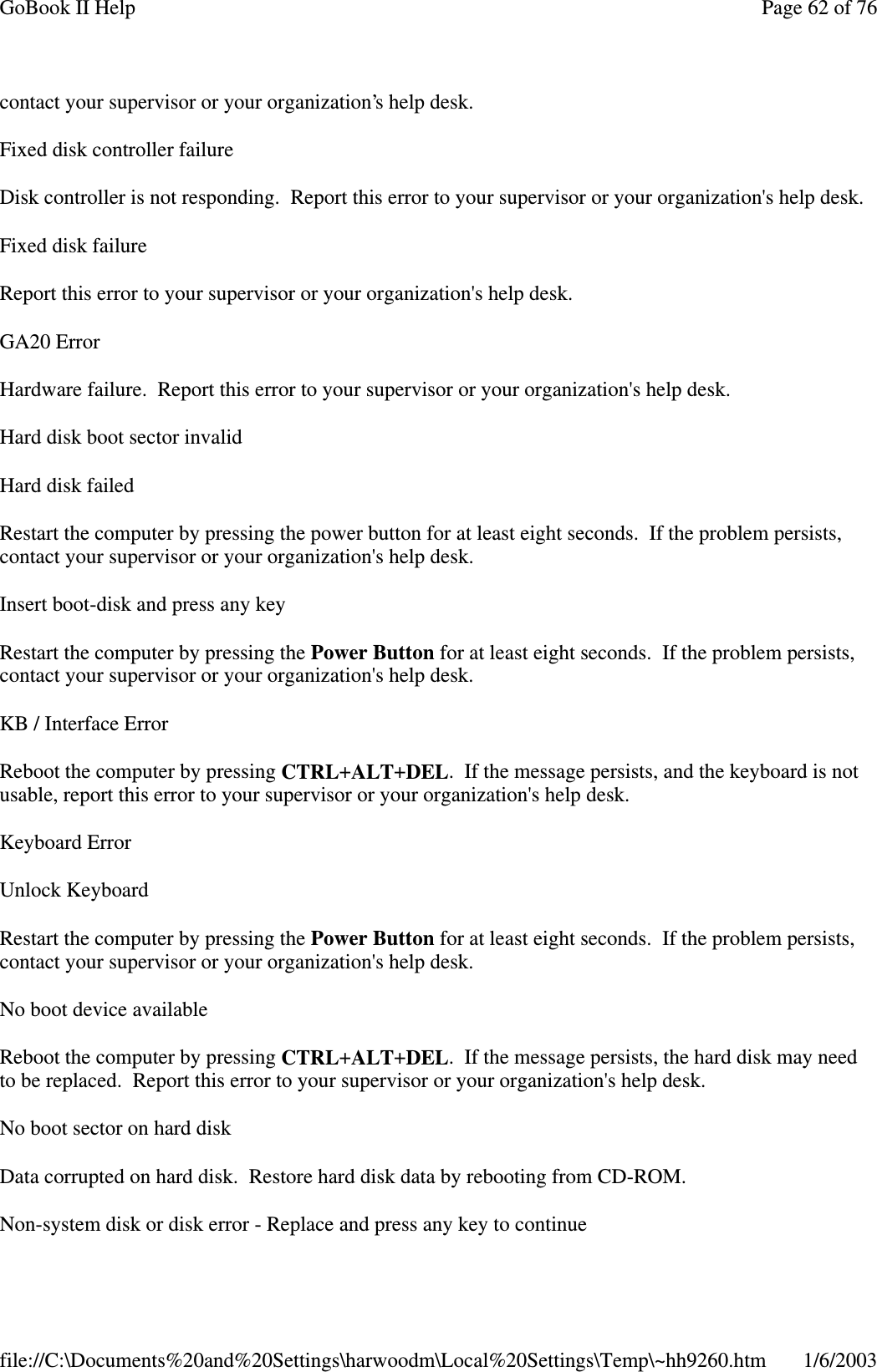 contact your supervisor or your organization’s help desk.Fixed disk controller failureDisk controller is not responding. Report this error to your supervisor or your organization&apos;s help desk.FixeddiskfailureReport this error to your supervisor or your organization&apos;s help desk.GA20 ErrorHardware failure. Report this error to your supervisor or your organization&apos;s help desk.Hard disk boot sector invalidHard disk failedRestart the computer by pressing the power button for at least eight seconds. If the problem persists,contact your supervisor or your organization&apos;s help desk.Insert boot-disk and press any keyRestart the computer by pressing the Power Button for at least eight seconds. If the problem persists,contact your supervisor or your organization&apos;s help desk.KB / Interface ErrorReboot the computer by pressing CTRL+ALT+DEL. If the message persists, and the keyboard is notusable, report this error to your supervisor or your organization&apos;s help desk.Keyboard ErrorUnlock KeyboardRestart the computer by pressing the Power Button for at least eight seconds. If the problem persists,contact your supervisor or your organization&apos;s help desk.No boot device availableReboot the computer by pressing CTRL+ALT+DEL. If the message persists, the hard disk may needto be replaced. Report this error to your supervisor or your organization&apos;s help desk.No boot sector on hard diskData corrupted on hard disk. Restore hard disk data by rebooting from CD-ROM.Non-system disk or disk error - Replace andpress anykeyto continuePage62of76GoBook II Help1/6/2003file://C:\Documents%20and%20Settings\harwoodm\Local%20Settings\Temp\~hh9260.htm