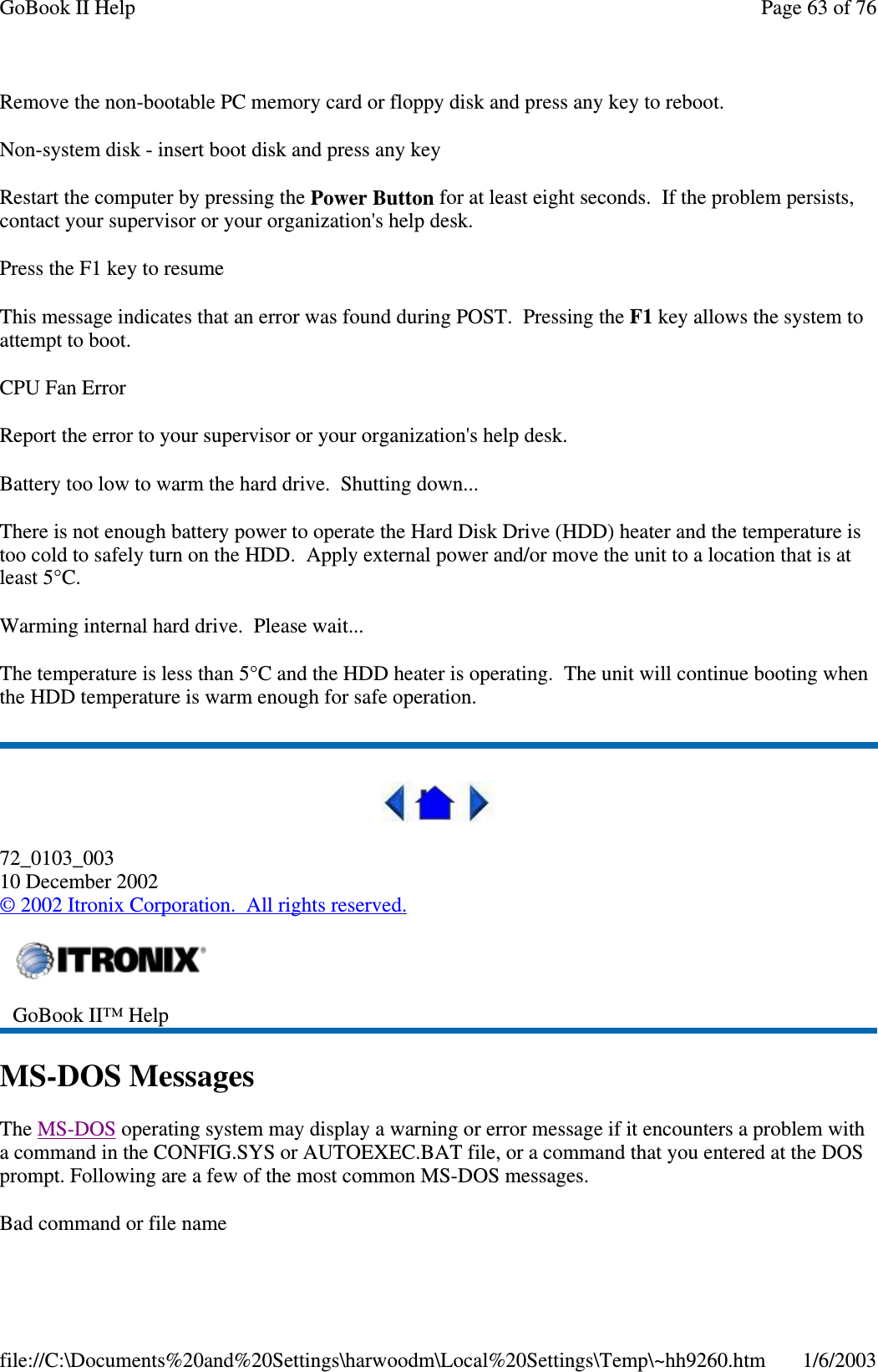 Remove the non-bootable PC memory card or floppy disk and press any key to reboot.Non-system disk - insert boot disk and press any keyRestart the computer by pressing the Power Button for at least eight seconds. If the problem persists,contact your supervisor or your organization&apos;s help desk.Press the F1 key to resumeThis message indicates that an error was found during POST. Pressing the F1 key allows the system toattempt to boot.CPU Fan ErrorReport the error to your supervisor or your organization&apos;s help desk.Battery too low to warm the hard drive. Shutting down...There is not enough battery power to operate the Hard Disk Drive (HDD) heater and the temperature istoo cold to safely turn on the HDD. Apply external power and/or move the unit to a location that is atleast 5°C.Warming internal hard drive. Please wait...The temperature is less than 5°C and the HDD heater is operating. The unit will continue booting whenthe HDD temperature is warm enough for safe operation.72_0103_00310 December 2002©2002 Itronix Corporation. All rights reserved.MS-DOS MessagesThe MS-DOS operating system may display a warning or error message if it encounters a problem witha command in the CONFIG.SYS or AUTOEXEC.BAT file, or a command that you entered at the DOSprompt. Following are a few of the most common MS-DOS messages.Bad command or file nameGoBook II™ HelpPage63of76GoBook II Help1/6/2003file://C:\Documents%20and%20Settings\harwoodm\Local%20Settings\Temp\~hh9260.htm