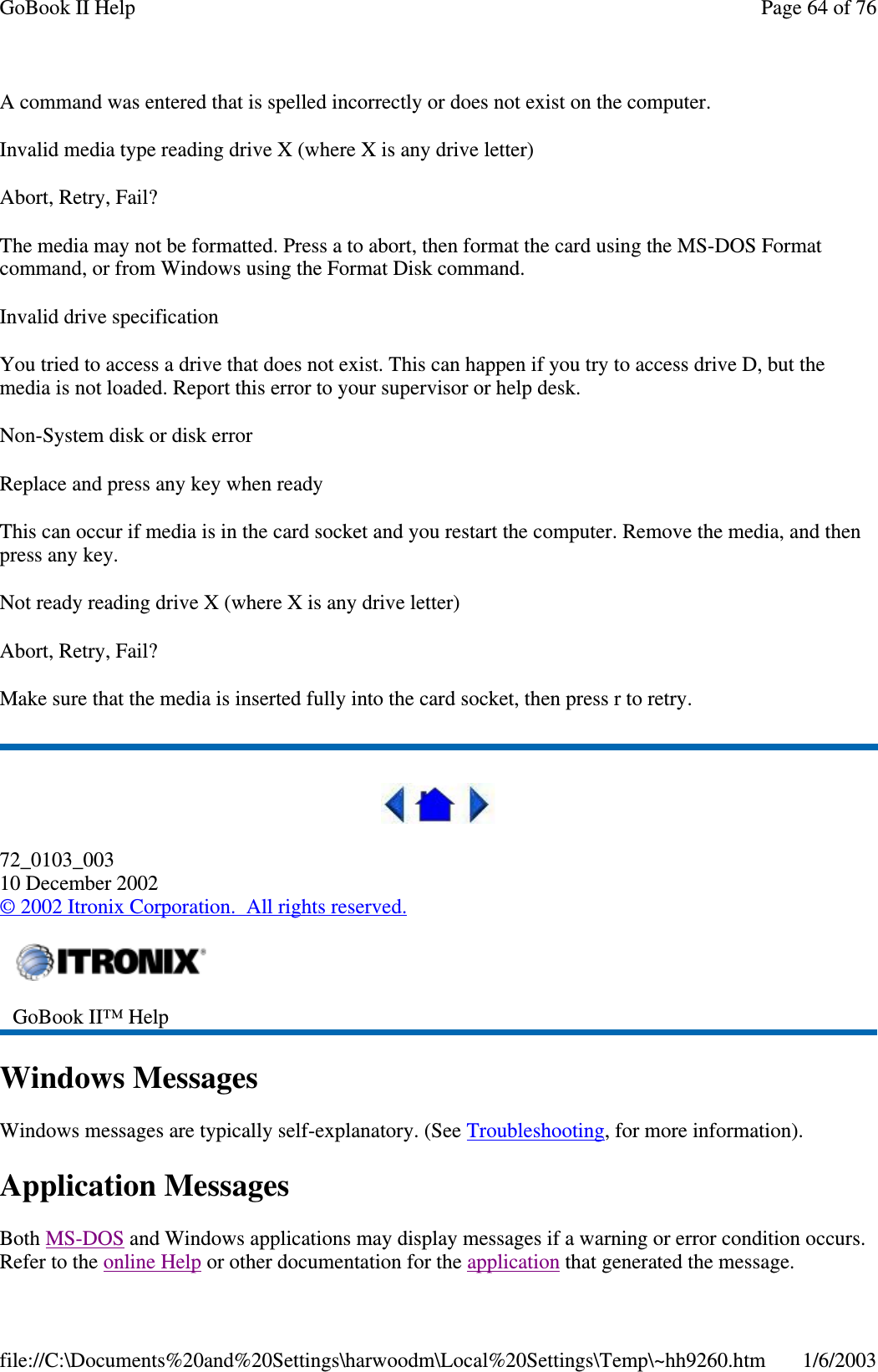 A command was entered that is spelled incorrectly or does not exist on the computer.Invalid media type reading drive X (where X is any drive letter)Abort, Retry, Fail?The media may not be formatted. Press a to abort, then format the card using the MS-DOS Formatcommand, or from Windows using the Format Disk command.Invalid drive specificationYou tried to access a drive that does not exist. This can happen if you try to access drive D, but themedia is not loaded. Report this error to your supervisor or help desk.Non-System disk or disk errorReplace and press any key when readyThis can occur if media is in the card socket and you restart the computer. Remove the media, and thenpress any key.Not ready reading drive X (where X is any drive letter)Abort, Retry, Fail?Make sure that the media is inserted fully into the card socket, then press r to retry.72_0103_00310 December 2002©2002 Itronix Corporation. All rights reserved.Windows MessagesWindows messages are typically self-explanatory. (See Troubleshooting, for more information).Application MessagesBoth MS-DOS and Windows applications may display messages if a warning or error condition occurs.Refer to the online Helpor other documentation for the application thatgenerated the message.GoBook II™ HelpPage64of76GoBook II Help1/6/2003file://C:\Documents%20and%20Settings\harwoodm\Local%20Settings\Temp\~hh9260.htm