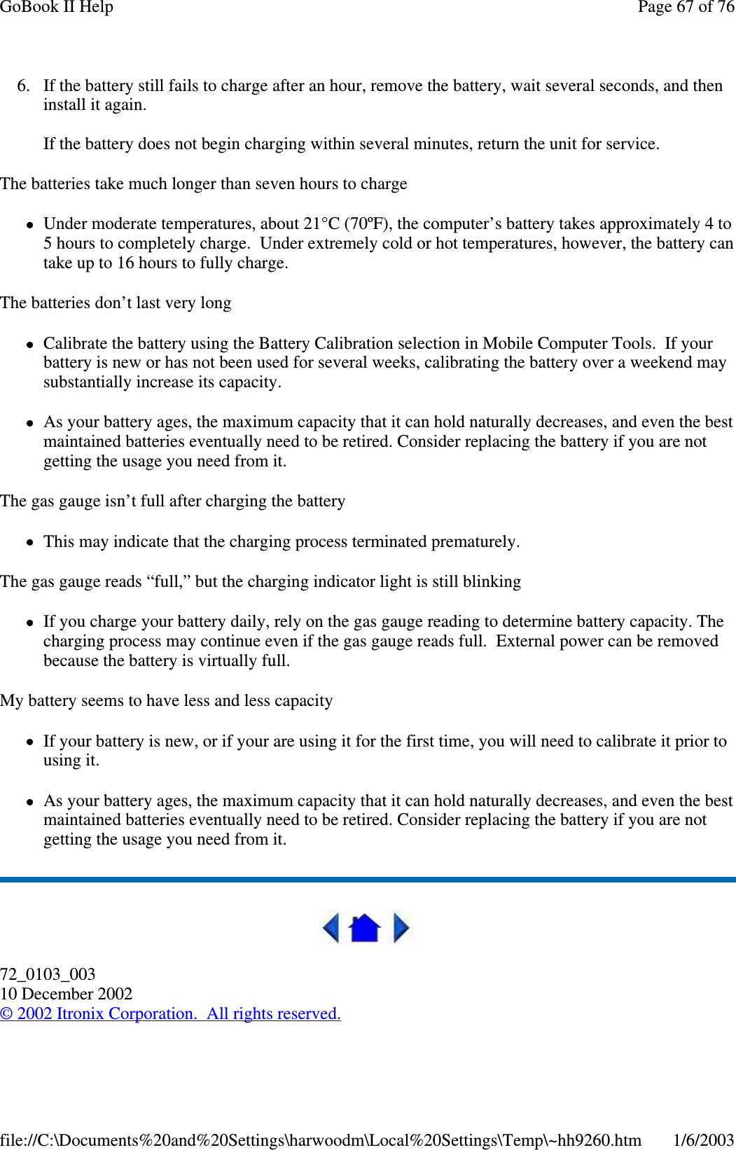 6. If the battery still fails to charge after an hour, remove the battery, wait several seconds, and theninstallitagain.If the battery does not begin charging within several minutes, return the unit for service.The batteries take much longer than seven hours to chargeUnder moderate temperatures, about 21°C (70ºF), the computer’s battery takes approximately 4 to5 hours to completely charge. Under extremely cold or hot temperatures, however, the battery cantake up to 16 hours to fully charge.The batteries don’t last very longCalibrate the battery using the Battery Calibration selection in Mobile Computer Tools. If yourbattery is new or has not been used for several weeks, calibrating the battery over a weekend maysubstantially increase its capacity.As your battery ages, the maximum capacity that it can hold naturally decreases, and even the bestmaintained batteries eventually need to be retired. Consider replacing the battery if you are notgetting the usage you need from it.The gas gauge isn’t full after charging the batteryThis may indicate that the charging process terminated prematurely.The gas gauge reads “full,” but the charging indicator light is still blinkingIf you charge your battery daily, rely on the gas gauge reading to determine battery capacity. Thecharging process may continue even if the gas gauge reads full. External power can be removedbecause the battery is virtually full.My battery seems to have less and less capacityIf your battery is new, or if your are using it for the first time, you will need to calibrate it prior tousing it.As your battery ages, the maximum capacity that it can hold naturally decreases, and even the bestmaintained batteries eventually need to be retired. Consider replacing the battery if you are notgetting the usage you need from it.72_0103_00310 December 2002©2002 Itronix Corporation. All rights reserved.Page67of76GoBook II Help1/6/2003file://C:\Documents%20and%20Settings\harwoodm\Local%20Settings\Temp\~hh9260.htm