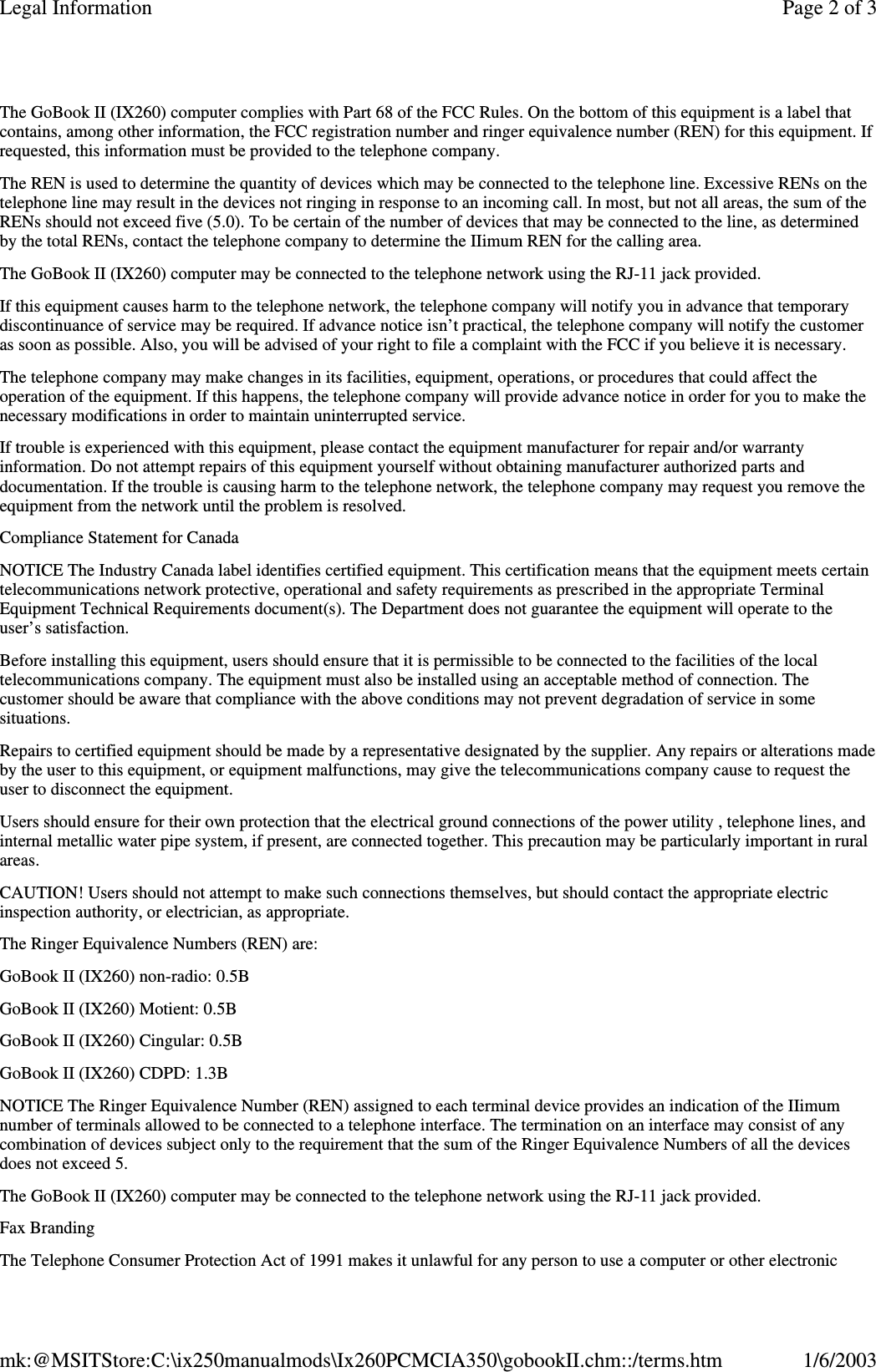 The GoBook II (IX260) computer complies with Part 68 of the FCC Rules. On the bottom of this equipment is a label thatcontains, among other information, the FCC registration number and ringer equivalence number (REN) for this equipment. Ifrequested, this information must be provided to the telephone company.The REN is used to determine the quantity of devices which may be connected to the telephone line. Excessive RENs on thetelephone line may result in the devices not ringing in response to an incoming call. In most, but not all areas, the sum of theRENs should not exceed five (5.0). To be certain of the number of devices that may be connected to the line, as determinedby the total RENs, contact the telephone company to determine the IIimum REN for the calling area.The GoBook II (IX260) computer may be connected to the telephone network using the RJ-11 jack provided.If this equipment causes harm to the telephone network, the telephone company will notify you in advance that temporarydiscontinuance of service may be required. If advance notice isn’t practical, the telephone company will notify the customeras soon as possible. Also, you will be advised of your right to file a complaint with the FCC if you believe it is necessary.The telephone company may make changes in its facilities, equipment, operations, or procedures that could affect theoperation of the equipment. If this happens, the telephone company will provide advance notice in order for you to make thenecessary modifications in order to maintain uninterrupted service.If trouble is experienced with this equipment, please contact the equipment manufacturer for repair and/or warrantyinformation. Do not attempt repairs of this equipment yourself without obtaining manufacturer authorized parts anddocumentation. If the trouble is causing harm to the telephone network, the telephone company may request you remove theequipment from the network until the problem is resolved.Compliance Statement for CanadaNOTICE The Industry Canada label identifies certified equipment. This certification means that the equipment meets certaintelecommunications network protective, operational and safety requirements as prescribed in the appropriate TerminalEquipment Technical Requirements document(s). The Department does not guarantee the equipment will operate to theuser’s satisfaction.Before installing this equipment, users should ensure that it is permissible to be connected to the facilities of the localtelecommunications company. The equipment must also be installed using an acceptable method of connection. Thecustomer should be aware that compliance with the above conditions may not prevent degradation of service in somesituations.Repairs to certified equipment should be made by a representative designated by the supplier. Any repairs or alterations madeby the user to this equipment, or equipment malfunctions, may give the telecommunications company cause to request theuser to disconnect the equipment.Users should ensure for their own protection that the electrical ground connections of the power utility , telephone lines, andinternal metallic water pipe system, if present, are connected together. This precaution may be particularly important in ruralareas.CAUTION! Users should not attempt to make such connections themselves, but should contact the appropriate electricinspection authority, or electrician, as appropriate.The Ringer Equivalence Numbers (REN) are:GoBook II (IX260) non-radio: 0.5BGoBook II (IX260) Motient: 0.5BGoBook II (IX260) Cingular: 0.5BGoBook II (IX260) CDPD: 1.3BNOTICE The Ringer Equivalence Number (REN) assigned to each terminal device provides an indication of the IIimumnumber of terminals allowed to be connected to a telephone interface. The termination on an interface may consist of anycombination of devices subject only to the requirement that the sum of the Ringer Equivalence Numbers of all the devicesdoes not exceed 5.The GoBook II (IX260) computer may be connected to the telephone network using the RJ-11 jack provided.Fax BrandingThe Telephone Consumer Protection Act of 1991 makes it unlawful for anyperson to use a computer or other electronicPage 2 of 3Legal Information1/6/2003mk:@MSITStore:C:\ix250manualmods\Ix260PCMCIA350\gobookII.chm::/terms.htm