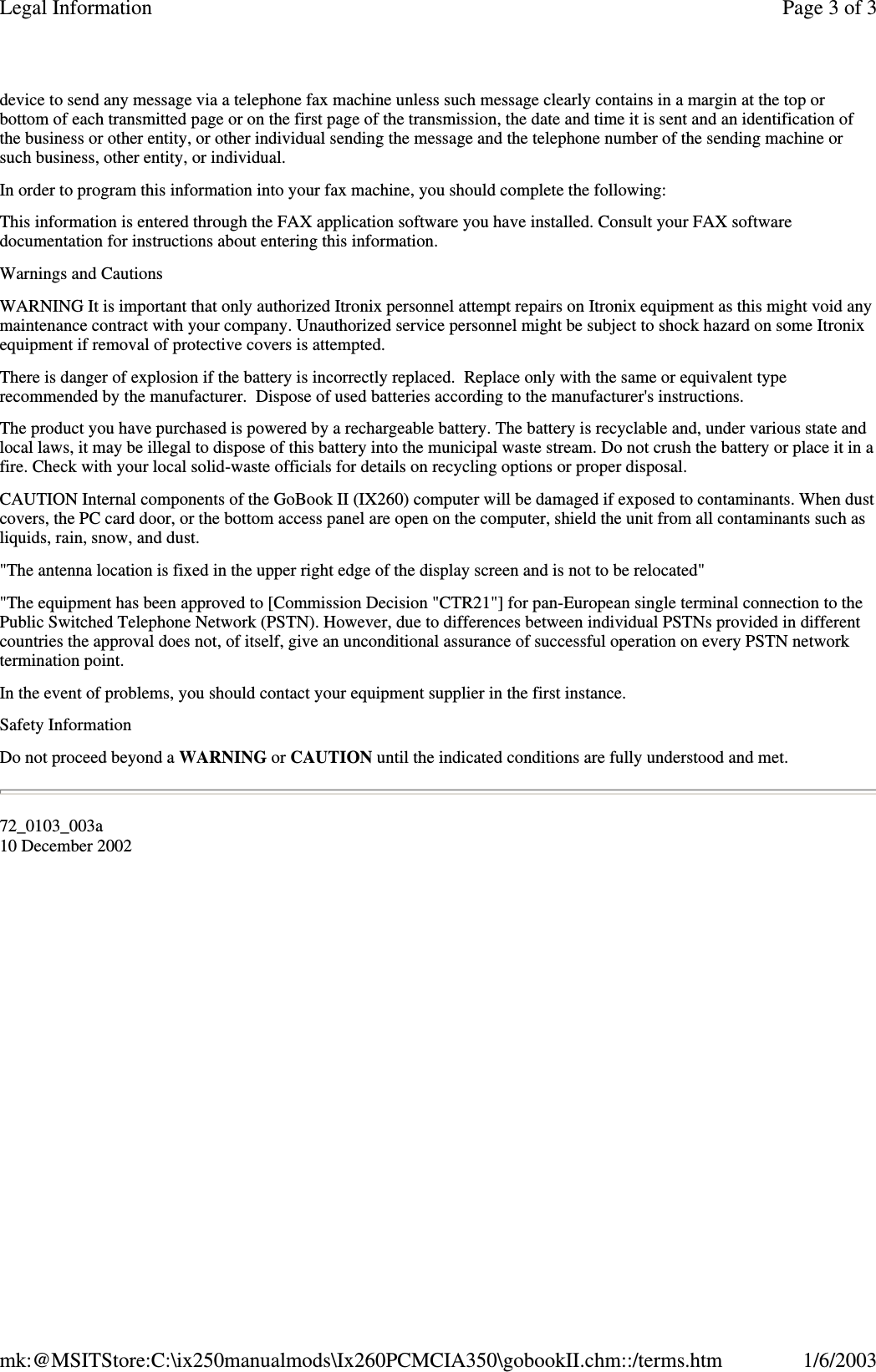 device to send any message via a telephone fax machine unless such message clearly contains in a margin at the top orbottom of each transmitted page or on the first page of the transmission, the date and time it is sent and an identification ofthe business or other entity, or other individual sending the message and the telephone number of the sending machine orsuch business, other entity, or individual.In order to program this information into your fax machine, you should complete the following:This information is entered through the FAX application software you have installed. Consult your FAX softwaredocumentation for instructions about entering this information.Warnings and CautionsWARNING It is important that only authorized Itronix personnel attempt repairs on Itronix equipment as this might void anymaintenance contract with your company. Unauthorized service personnel might be subject to shock hazard on some Itronixequipment if removal of protective covers is attempted.There is danger of explosion if the battery is incorrectly replaced. Replace only with the same or equivalent typerecommended by the manufacturer. Dispose of used batteries according to the manufacturer&apos;s instructions.The product you have purchased is powered by a rechargeable battery. The battery is recyclable and, under various state andlocal laws, it may be illegal to dispose of this battery into the municipal waste stream. Do not crush the battery or place it in afire. Check with your local solid-waste officials for details on recycling options or proper disposal.CAUTION Internal components of the GoBook II (IX260) computer will be damaged if exposed to contaminants. When dustcovers, the PC card door, or the bottom access panel are open on the computer, shield the unit from all contaminants such asliquids, rain, snow, and dust.&quot;The antenna location is fixed in the upper right edge of the display screen and is not to be relocated&quot;&quot;The equipment has been approved to [Commission Decision &quot;CTR21&quot;] for pan-European single terminal connection to thePublic Switched Telephone Network (PSTN). However, due to differences between individual PSTNs provided in differentcountries the approval does not, of itself, give an unconditional assurance of successful operation on every PSTN networktermination point.In the event of problems, you should contact your equipment supplier in the first instance.Safety InformationDo not proceed beyond a WARNING or CAUTION until the indicated conditions are fully understood and met.72_0103_003a10 December 2002Page 3 of 3Legal Information1/6/2003mk:@MSITStore:C:\ix250manualmods\Ix260PCMCIA350\gobookII.chm::/terms.htm