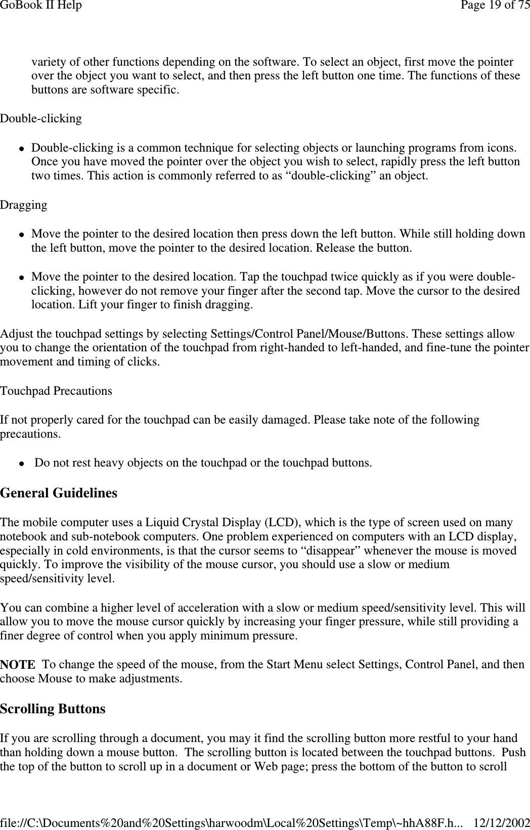 variety of other functions depending on the software. To select an object, first move the pointerover the object you want to select, and then press the left button one time. The functions of thesebuttons are software specific.Double-clickingDouble-clicking is a common technique for selecting objects or launching programs from icons.Once you have moved the pointer over the object you wish to select, rapidly press the left buttontwo times. This action is commonly referred to as “double-clicking” an object.DraggingMove the pointer to the desired location then press down the left button. While still holding downthe left button, move the pointer to the desired location. Release the button.Move the pointer to the desired location. Tap the touchpad twice quickly as if you were double-clicking, however do not remove your finger after the second tap. Move the cursor to the desiredlocation. Lift your finger to finish dragging.Adjust the touchpad settings by selecting Settings/Control Panel/Mouse/Buttons. These settings allowyou to change the orientation of the touchpad from right-handed to left-handed, and fine-tune the pointermovement and timing of clicks.Touchpad PrecautionsIf not properly cared for the touchpad can be easily damaged. Please take note of the followingprecautions.Do not rest heavy objects on the touchpad or the touchpad buttons.General GuidelinesThe mobile computer uses a Liquid Crystal Display (LCD), which is the type of screen used on manynotebook and sub-notebook computers. One problem experienced on computers with an LCD display,especially in cold environments, is that the cursor seems to “disappear” whenever the mouse is movedquickly. To improve the visibility of the mouse cursor, you should use a slow or mediumspeed/sensitivity level.You can combine a higher level of acceleration with a slow or medium speed/sensitivity level. This willallow you to move the mouse cursor quickly by increasing your finger pressure, while still providing afiner degree of control when you apply minimum pressure.NOTE To change the speed of the mouse, from the Start Menu select Settings, Control Panel, and thenchoose Mouse to make adjustments.Scrolling ButtonsIf you are scrolling through a document, you may it find the scrolling button more restful to your handthan holding down a mouse button. The scrolling button is located between the touchpad buttons. Pushthe topof the button to scroll upin a document or Webpage;press the bottom of the button to scrollPage19of75GoBook II Help12/12/2002file://C:\Documents%20and%20Settings\harwoodm\Local%20Settings\Temp\~hhA88F.h...