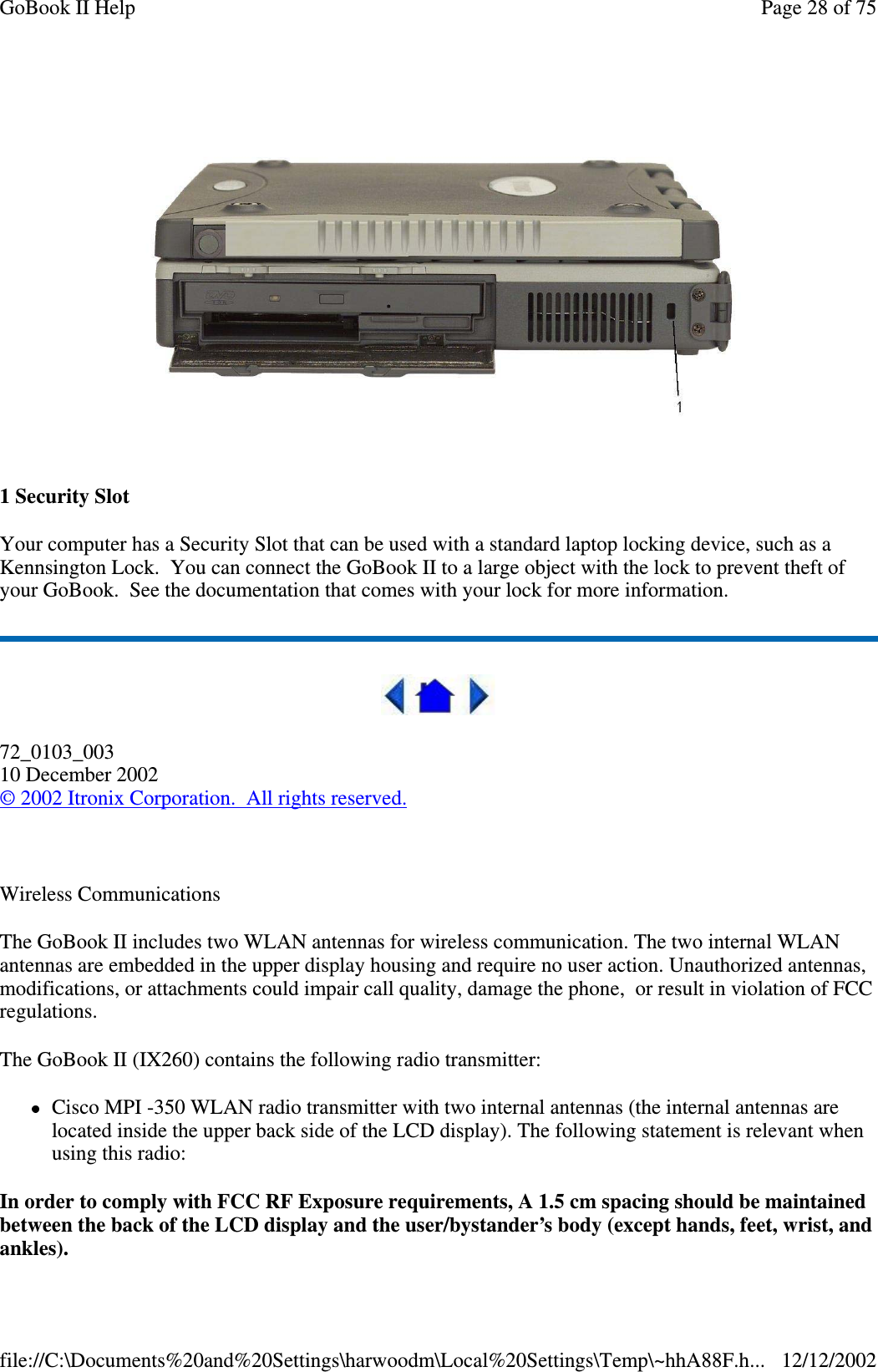 1SecuritySlotYour computer has a Security Slot that can be used with a standard laptop locking device, such as aKennsington Lock. You can connect the GoBook II to a large object with the lock to prevent theft ofyour GoBook. See the documentation that comes with your lock for more information.72_0103_00310 December 2002©2002 Itronix Corporation. All rights reserved.Wireless CommunicationsThe GoBook II includes two WLAN antennas for wireless communication. The two internal WLANantennas are embedded in the upper display housing and require no user action. Unauthorized antennas,modifications, or attachments could impair call quality, damage the phone, or result in violation of FCCregulations.The GoBook II (IX260) contains the following radio transmitter:Cisco MPI -350 WLAN radio transmitter with two internal antennas (the internal antennas arelocated inside the upper back side of the LCD display). The following statement is relevant whenusing this radio:In order to comply with FCC RF Exposure requirements, A 1.5 cm spacing should be maintainedbetween the back of the LCD display and the user/bystander’s body (except hands, feet, wrist, andankles).Page28of75GoBook II Help12/12/2002file://C:\Documents%20and%20Settings\harwoodm\Local%20Settings\Temp\~hhA88F.h...