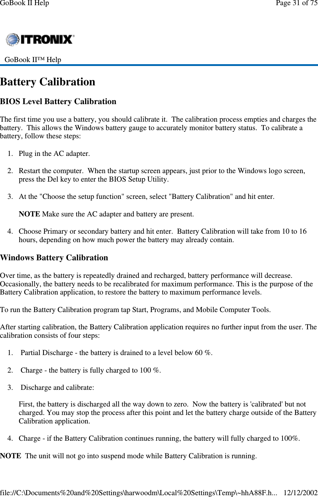 Battery CalibrationBIOS Level Battery CalibrationThe first time you use a battery, you should calibrate it. The calibration process empties and charges thebattery. This allows the Windows battery gauge to accurately monitor battery status. To calibrate abattery, follow these steps:1. Plug in the AC adapter.2. Restart the computer. When the startup screen appears, just prior to the Windows logo screen,press the Del key to enter the BIOS Setup Utility.3. At the &quot;Choose the setup function&quot; screen, select &quot;Battery Calibration&quot; and hit enter.NOTE Make sure the AC adapter and battery are present.4. Choose Primary or secondary battery and hit enter. Battery Calibration will take from 10 to 16hours, depending on how much power the battery may already contain.Windows Battery CalibrationOver time, as the battery is repeatedly drained and recharged, battery performance will decrease.Occasionally, the battery needs to be recalibrated for maximum performance. This is the purpose of theBattery Calibration application, to restore the battery to maximum performance levels.To run the Battery Calibration program tap Start, Programs, and Mobile Computer Tools.After starting calibration, the Battery Calibration application requires no further input from the user. Thecalibration consists of four steps:1. Partial Discharge - the battery is drained to a level below 60 %.2. Charge - the battery is fully charged to 100 %.3. Discharge and calibrate:First, the battery is discharged all the way down to zero. Now the battery is &apos;calibrated&apos; but notcharged. You may stop the process after this point and let the battery charge outside of the BatteryCalibration application.4. Charge - if the Battery Calibration continues running, the battery will fully charged to 100%.NOTE The unit will notgointosuspend mode while BatteryCalibration is running.GoBook II™ HelpPage31of75GoBook II Help12/12/2002file://C:\Documents%20and%20Settings\harwoodm\Local%20Settings\Temp\~hhA88F.h...