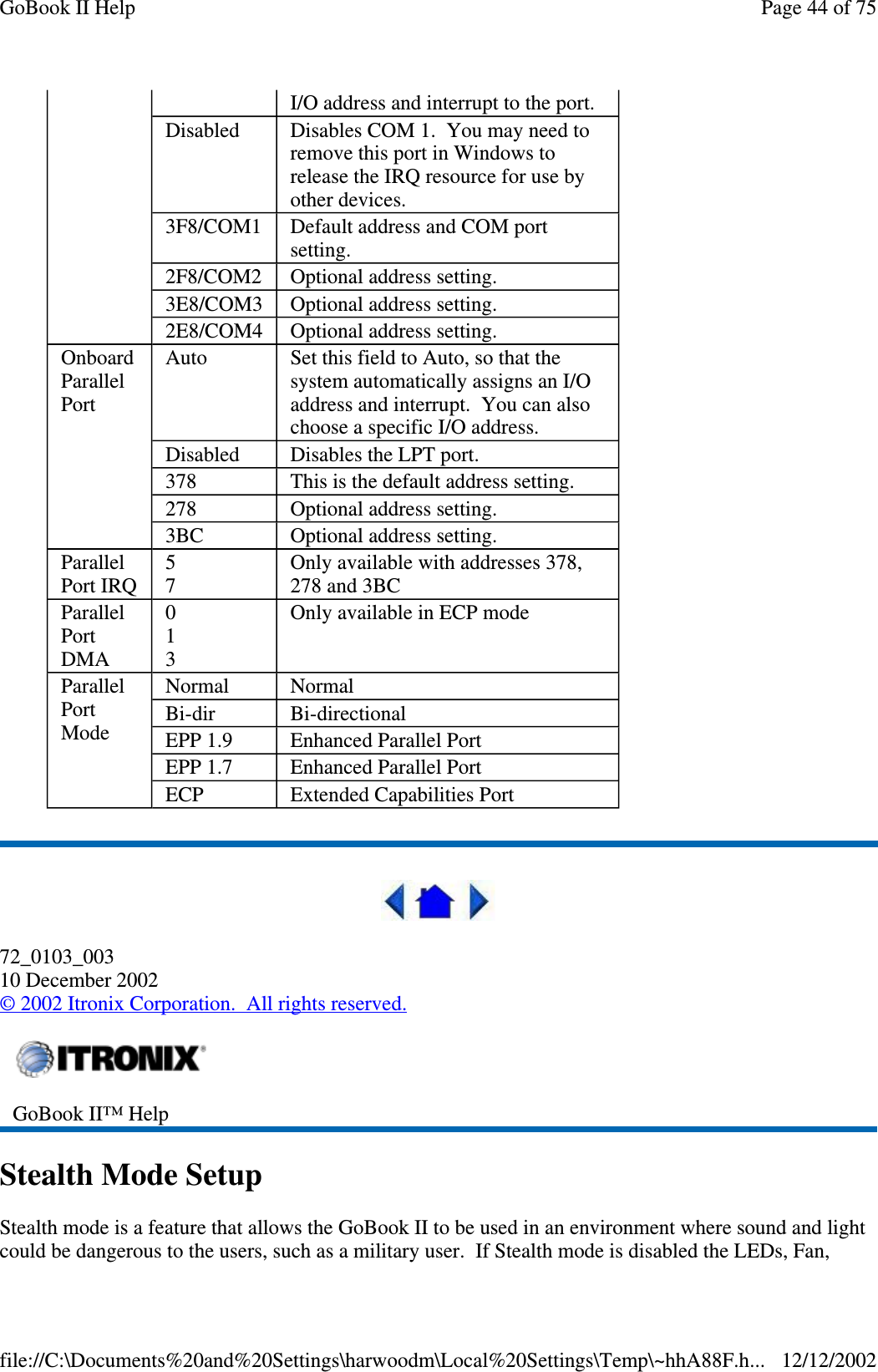 72_0103_00310 December 2002©2002 Itronix Corporation. All rights reserved.Stealth Mode SetupStealth mode is a feature that allows the GoBook II to be used in an environment where sound and lightcould be dangerous to the users, such as a militaryuser. If Stealth mode is disabled the LEDs, Fan,I/O address and interrupt to the port.Disabled Disables COM 1. You may need toremove this port in Windows torelease the IRQ resource for use byother devices.3F8/COM1 Default address and COM portsetting.2F8/COM2 Optional address setting.3E8/COM3 Optional address setting.2E8/COM4 Optional address setting.OnboardParallelPortAuto Set this field to Auto, so that thesystem automatically assigns an I/Oaddress and interrupt. You can alsochoose a specific I/O address.Disabled Disables the LPT port.378 This is the default address setting.278 Optional address setting.3BC Optional address setting.ParallelPort IRQ57Only available with addresses 378,278 and 3BCParallelPortDMA013Only available in ECP modeParallelPortModeNormal NormalBi-dir Bi-directionalEPP 1.9 Enhanced Parallel PortEPP 1.7 Enhanced Parallel PortECP Extended Capabilities PortGoBook II™ HelpPage44of75GoBook II Help12/12/2002file://C:\Documents%20and%20Settings\harwoodm\Local%20Settings\Temp\~hhA88F.h...