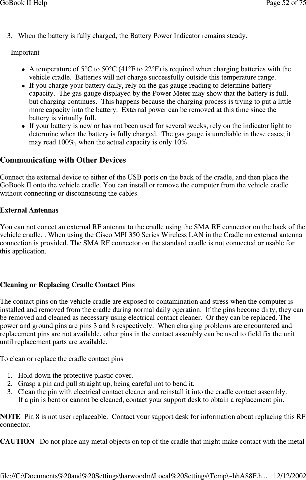 3. When the battery is fully charged, the Battery Power Indicator remains steady.Communicating with Other DevicesConnect the external device to either of the USB ports on the back of the cradle, and then place theGoBook II onto the vehicle cradle. You can install or remove the computer from the vehicle cradlewithout connecting or disconnecting the cables.External AntennasYou can not conect an external RF antenna to the cradle using the SMA RF connector on the back of thevehicle cradle. . When using the Cisco MPI 350 Series Wireless LAN in the Cradle no external antennaconnection is provided. The SMA RF connector on the standard cradle is not connected or usable forthis application.Cleaning or Replacing Cradle Contact PinsThe contact pins on the vehicle cradle are exposed to contamination and stress when the computer isinstalled and removed from the cradle during normal daily operation. If the pins become dirty, they canbe removed and cleaned as necessary using electrical contact cleaner. Or they can be replaced. Thepower and ground pins are pins 3 and 8 respectively. When charging problems are encountered andreplacement pins are not available, other pins in the contact assembly can be used to field fix the unituntil replacement parts are available.To clean or replace the cradle contact pins1. Hold down the protective plastic cover.2. Grasp a pin and pull straight up, being careful not to bend it.3. Clean the pin with electrical contact cleaner and reinstall it into the cradle contact assembly.If a pin is bent or cannot be cleaned, contact your support desk to obtain a replacement pin.NOTE Pin 8 is not user replaceable. Contact your support desk for information about replacing this RFconnector.CAUTION Do notplace anymetal objects on topof the cradle that might make contact with the metalImportantA temperature of 5°C to 50°C (41°F to 22°F) is required when charging batteries with thevehicle cradle. Batteries will not charge successfully outside this temperature range.If you charge your battery daily, rely on the gas gauge reading to determine batterycapacity. The gas gauge displayed by the Power Meter may show that the battery is full,but charging continues. This happens because the charging process is trying to put a littlemore capacity into the battery. External power can be removed at this time since thebattery is virtually full.If your battery is new or has not been used for several weeks, rely on the indicator light todetermine when the battery is fully charged. The gas gauge is unreliable in these cases; itmayread 100%, when the actual capacityis only10%.Page52of75GoBook II Help12/12/2002file://C:\Documents%20and%20Settings\harwoodm\Local%20Settings\Temp\~hhA88F.h...
