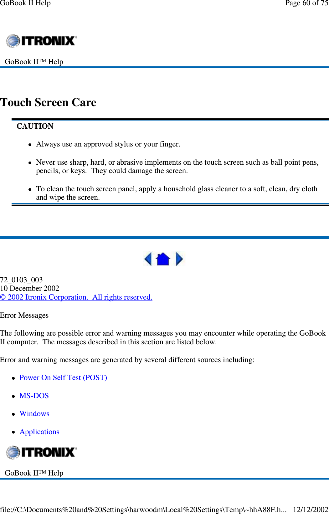 Touch Screen Care72_0103_00310 December 2002©2002 Itronix Corporation. All rights reserved.Error MessagesThe following are possible error and warning messages you may encounter while operating the GoBookII computer. The messages described in this section are listed below.Error and warning messages are generated by several different sources including:PowerOnSelfTest(POST)MS-DOSWindowsApplicationsGoBook II™ HelpCAUTIONAlways use an approved stylus or your finger.Never use sharp, hard, or abrasive implements on the touch screen such as ball point pens,pencils, or keys. They could damage the screen.To clean the touch screen panel, apply a household glass cleaner to a soft, clean, dry clothand wipe the screen.GoBook II™ HelpPage60of75GoBook II Help12/12/2002file://C:\Documents%20and%20Settings\harwoodm\Local%20Settings\Temp\~hhA88F.h...