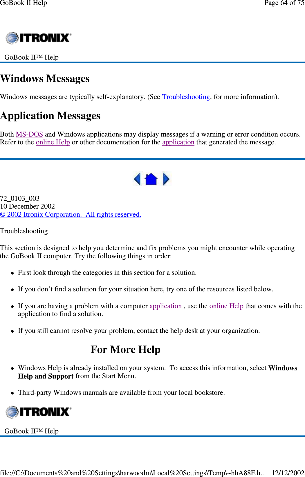 Windows MessagesWindows messages are typically self-explanatory. (See Troubleshooting, for more information).Application MessagesBoth MS-DOS and Windows applications may display messages if a warning or error condition occurs.Refer to the online Help or other documentation for the application that generated the message.72_0103_00310 December 2002©2002 Itronix Corporation. All rights reserved.TroubleshootingThis section is designed to help you determine and fix problems you might encounter while operatingthe GoBook II computer. Try the following things in order:First look through the categories in this section for a solution.If you don’t find a solution for your situation here, try one of the resources listed below.If you are having a problem with a computer application ,usetheonline Help that comes with theapplication to find a solution.If you still cannot resolve your problem, contact the help desk at your organization.ForMoreHelpWindows Help is already installed on your system. To access this information, select WindowsHelp and Support from the Start Menu.Third-party Windows manuals are available from your local bookstore.GoBook II™ HelpGoBook II™ HelpPage64of75GoBook II Help12/12/2002file://C:\Documents%20and%20Settings\harwoodm\Local%20Settings\Temp\~hhA88F.h...