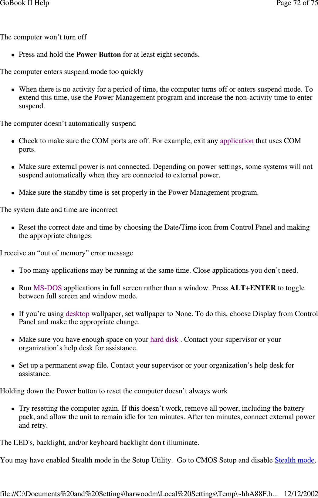 The computer won’t turn offPress and hold the Power Button for at least eight seconds.The computer enters suspend mode too quicklyWhen there is no activity for a period of time, the computer turns off or enters suspend mode. Toextend this time, use the Power Management program and increase the non-activity time to entersuspend.The computer doesn’t automatically suspendCheck to make sure the COM ports are off. For example, exit any application that uses COMports.Make sure external power is not connected. Depending on power settings, some systems will notsuspend automatically when they are connected to external power.Make sure the standby time is set properly in the Power Management program.The system date and time are incorrectReset the correct date and time by choosing the Date/Time icon from Control Panel and makingthe appropriate changes.I receive an “out of memory” error messageToo many applications may be running at the same time. Close applications you don’t need.Run MS-DOS applications in full screen rather than a window. Press ALT+ENTER to togglebetween full screen and window mode.If you’re using desktop wallpaper, set wallpaper to None. To do this, choose Display from ControlPanel and make the appropriate change.Make sure you have enough space on your hard disk . Contact your supervisor or yourorganization’s help desk for assistance.Set up a permanent swap file. Contact your supervisor or your organization’s help desk forassistance.Holding down the Power button to reset the computer doesn’t always workTry resetting the computer again. If this doesn’t work, remove all power, including the batterypack, and allow the unit to remain idle for ten minutes. After ten minutes, connect external powerand retry.The LED&apos;s, backlight, and/or keyboard backlight don&apos;t illuminate.You mayhave enabled Stealth mode in the SetupUtility. GotoCMOSSetupand disable Stealth mode.Page72of75GoBook II Help12/12/2002file://C:\Documents%20and%20Settings\harwoodm\Local%20Settings\Temp\~hhA88F.h...