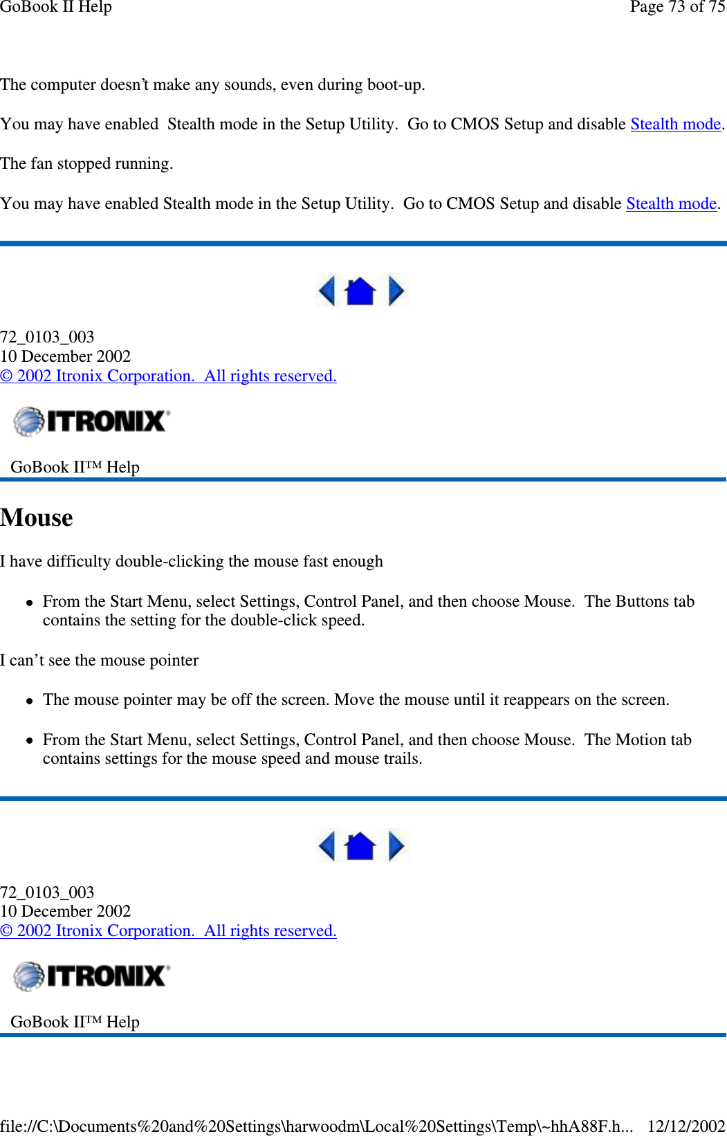 The computer doesn’t make any sounds, even during boot-up.You may have enabled Stealth mode in the Setup Utility. Go to CMOS Setup and disable Stealth mode.The fan stopped running.You may have enabled Stealth mode in the Setup Utility. Go to CMOS Setup and disable Stealth mode.72_0103_00310 December 2002©2002 Itronix Corporation. All rights reserved.MouseI have difficulty double-clicking the mouse fast enoughFrom the Start Menu, select Settings, Control Panel, and then choose Mouse. The Buttons tabcontains the setting for the double-click speed.I can’t see the mouse pointerThe mouse pointer may be off the screen. Move the mouse until it reappears on the screen.From the Start Menu, select Settings, Control Panel, and then choose Mouse. The Motion tabcontains settings for the mouse speed and mouse trails.72_0103_00310 December 2002©2002 Itronix Corporation. All rights reserved.GoBook II™ HelpGoBook II™ HelpPage73of75GoBook II Help12/12/2002file://C:\Documents%20and%20Settings\harwoodm\Local%20Settings\Temp\~hhA88F.h...